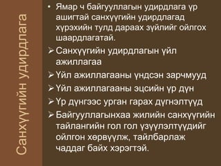 Санхүүгийнудирдлага
• Ямар ч байгууллагын удирдлага үр
ашигтай санхүүгийн удирдлагад
хүрэхийн тулд дараах зүйлийг ойлгох
шаардлагатай.
Санхүүгийн удирдлагын үйл
ажиллагаа
Үйл ажиллагааны үндсэн зарчмууд
Үйл ажиллагааны эцсийн үр дүн
Үр дүнгээс урган гарах дүгнэлтүүд
Байгууллагынхаа жилийн санхүүгийн
тайлангийн гол гол үзүүлэлтүүдийг
ойлгон хөрвүүлж, тайлбарлаж
чаддаг байх хэрэгтэй.
 