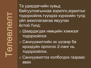 Төлөвлөлт
Та удирдагчийн хувьд
байгууллагынхаа зорилго,зорилтыг
тодорхойлж,түүндээ хүрэхийн тулд
үйл ажиллагаагаа явуулах
ёстой.Үүнд:
o Шаардагдах нөөцийн хэмжээг
тодорхойлох
o Санхүүжилтийн эх үүсвэр ба
ирээдүйн орлогоо 2-ланг нь
тодорхойлох.
o Санхүүжилтээ холбогдох газраас
авах
 
