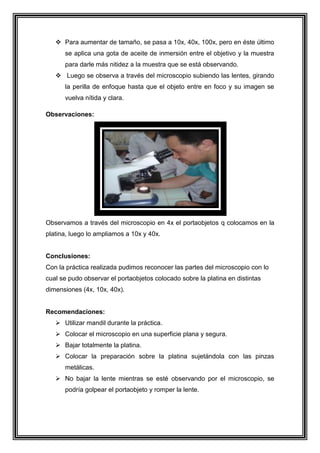  Para aumentar de tamaño, se pasa a 10x, 40x, 100x, pero en éste último
se aplica una gota de aceite de inmersión entre el objetivo y la muestra
para darle más nitidez a la muestra que se está observando.
 Luego se observa a través del microscopio subiendo las lentes, girando
la perilla de enfoque hasta que el objeto entre en foco y su imagen se
vuelva nítida y clara.
Observaciones:

Observamos a través del microscopio en 4x el portaobjetos q colocamos en la
platina, luego lo ampliamos a 10x y 40x.

Conclusiones:
Con la práctica realizada pudimos reconocer las partes del microscopio con lo
cual se pudo observar el portaobjetos colocado sobre la platina en distintas
dimensiones (4x, 10x, 40x).

Recomendaciones:
 Utilizar mandil durante la práctica.
 Colocar el microscopio en una superficie plana y segura.
 Bajar totalmente la platina.
 Colocar la preparación sobre la platina sujetándola con las pinzas
metálicas.
 No bajar la lente mientras se esté observando por el microscopio, se
podría golpear el portaobjeto y romper la lente.

 