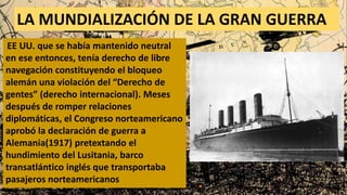LA MUNDIALIZACIÓN DE LA GRAN GUERRA
EE UU. que se había mantenido neutral
en ese entonces, tenía derecho de libre
navegación constituyendo el bloqueo
alemán una violación del “Derecho de
gentes” (derecho internacional). Meses
después de romper relaciones
diplomáticas, el Congreso norteamericano
aprobó la declaración de guerra a
Alemania(1917) pretextando el
hundimiento del Lusitania, barco
transatlántico inglés que transportaba
pasajeros norteamericanos
 
