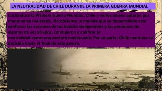 LA NEUTRALIDAD DE CHILE DURANTE LA PRIMERA GUERRA MUNDIAL
Iniciándose la Primera Guerra Mundial, Chile y varios países optaron por
mantenerse neutrales. No obstante, a medida que se desarrollaba este
conflicto, las acciones de los bandos beligerantes y las presiones de
algunos de sus aliados, condujeron a calificar la
neutralidad como una postura inadecuada. Por su parte, Chile mantuvo su
decisión hasta el final de esta guerra.
 