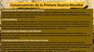 Consecuencias de la Primera Guerra Mundial
1. Desaparición de imperios y nuevo orden territorial
La desintegración del Imperio Austrohúngaro trajo consigo el establecimiento de Estados como Austria y
Checoslovaquia. Hungría se independizó. Mientras el Imperio Otomano también fue dividido por un acuerdo
previo entre Francia, Reino Unido y Rusia.
2. Crisis económica
La guerra produjo elevados gastos militares. Las economías de los países afectados por la guerra vivieron una
crisis colosal, debiendo pagar las deudas que tenían con los proveedores de créditos y materias primas. Esta
situación generó hambre y dificultades para la reconstrucción de las zonas afectadas. Por otra parte, Estados
Unidos salió fortalecido desde el punto de vista económico, político e industrial.
3. Un número alto de soldados y civiles fallecidos
Fueron muchas las personas que se vieron afectadas por la escasez de recursos básicos, la hambruna y la
destrucción de ciudades y pueblos. Hubo muertes por los enfrentamientos directos, así como también por las
secuelas del conflicto.
4. Ideologías políticas extremistas cobran auge en Europa
El desencanto generado por la crisis en Europa hizo que las personas escucharan a líderes políticos que
promovían cambios radicales. En el este de Europa se afianzó el comunismo. En Italia tomó el poder el fascismo.
En Alemania, lo hizo el partido Nazi. La paz emanada de la Conferencia de París y del Tratado de Versalles fue
frágil y duró apenas dos décadas hasta el estallido de una Segunda Guerra Mundial.
 