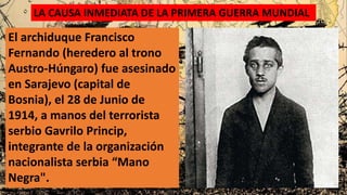 LA CAUSA INMEDIATA DE LA PRIMERA GUERRA MUNDIAL
El archiduque Francisco
Fernando (heredero al trono
Austro-Húngaro) fue asesinado
en Sarajevo (capital de
Bosnia), el 28 de Junio de
1914, a manos del terrorista
serbio Gavrilo Princip,
integrante de la organización
nacionalista serbia “Mano
Negra".
 