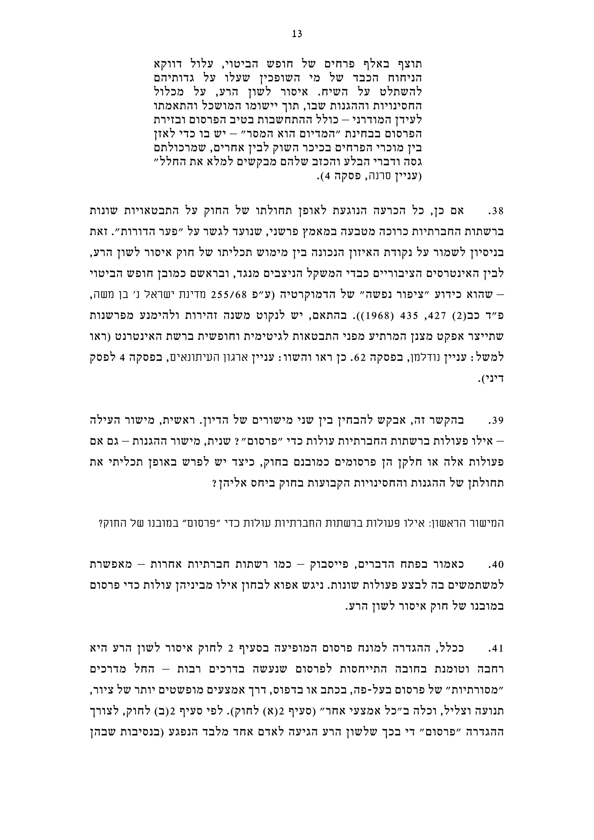 ‫דווקא‬ ‫עלול‬ ,‫הביטוי‬ ‫חופש‬ ‫של‬ ‫פרחים‬ ‫באלף‬ ‫תוצף‬
‫גדותיהם‬ ‫על‬ ‫שעלו‬ ‫השופכין‬ ‫מי‬ ‫של‬ ‫הכבד‬ ‫הניחוח‬
‫מכלול‬ ‫על‬ ,‫הרע‬ ‫לשון‬ ‫איסור‬ .‫השיח‬ ‫על‬ ‫להשתלט‬
‫והתאמתו‬ ‫המושכל‬ ‫יישומו‬ ‫תוך‬ ,‫שבו‬ ‫וההגנות‬ ‫החסינויות‬
‫ובזירת‬ ‫הפרסום‬ ‫בטיב‬ ‫ההתחשבות‬ ‫כולל‬ – ‫המודרני‬ ‫לעידן‬
‫לאזן‬ ‫כדי‬ ‫בו‬ ‫יש‬ – "‫המסר‬ ‫הוא‬ ‫"המדיום‬ ‫בבחינת‬ ‫הפרסום‬
‫שמרכולתם‬ ,‫אחרים‬ ‫לבין‬ ‫השוק‬ ‫בכיכר‬ ‫הפרחים‬ ‫מוכרי‬ ‫בין‬
"‫החלל‬ ‫את‬ ‫למלא‬ ‫מבקשים‬ ‫שלהם‬ ‫והכזב‬ ‫הבלע‬ ‫ודברי‬ ‫גסה‬
.(4 ‫פסקה‬ ,‫סרנה‬ ‫)עניין‬
‫שונות‬ ‫התבטאויות‬ ‫על‬ ‫החוק‬ ‫של‬ ‫תחולתו‬ ‫לאופן‬ ‫הנוגעת‬ ‫הכרעה‬ ‫כל‬ ,‫כן‬ ‫אם‬ .38
‫זאת‬ ."‫הדורות‬ ‫"פער‬ ‫על‬ ‫לגשר‬ ‫שנועד‬ ,‫פרשני‬ ‫במאמץ‬ ‫מטבעה‬ ‫כרוכה‬ ‫החברתיות‬ ‫ברשתות‬
,‫הרע‬ ‫לשון‬ ‫איסור‬ ‫חוק‬ ‫של‬ ‫תכליתו‬ ‫מימוש‬ ‫בין‬ ‫הנכונה‬ ‫האיזון‬ ‫נקודת‬ ‫על‬ ‫לשמור‬ ‫בניסיון‬
‫הביטוי‬ ‫חופש‬ ‫כמובן‬ ‫ובראשם‬ ,‫מנגד‬ ‫הניצבים‬ ‫המשקל‬ ‫כבדי‬ ‫הציבוריים‬ ‫האינטרסים‬ ‫לבין‬
,‫משה‬ ‫בן‬ '‫נ‬ ‫ישראל‬ ‫מדינת‬ 255/68 ‫)ע"פ‬ ‫הדמוקרטיה‬ ‫של‬ "‫נפשה‬ ‫"ציפור‬ ‫כידוע‬ ‫שהוא‬ –
‫מפרשנות‬ ‫ולהימנע‬ ‫זהירות‬ ‫משנה‬ ‫לנקוט‬ ‫יש‬ ,‫בהתאם‬ .((1968) 435 ,427 (2)‫כב‬ ‫פ"ד‬
‫)ראו‬ ‫האינטרנט‬ ‫ברשת‬ ‫וחופשית‬ ‫לגיטימית‬ ‫התבטאות‬ ‫מפני‬ ‫המרתיע‬ ‫מצנן‬ ‫אפקט‬ ‫שתייצר‬
‫לפסק‬ 4 ‫בפסקה‬ ,‫העיתונאים‬ ‫ארגון‬ ‫עניין‬ :‫והשוו‬ ‫ראו‬ ‫כן‬ .62 ‫בפסקה‬ ,‫נודלמן‬ ‫עניין‬ :‫למשל‬
.(‫דיני‬
‫העילה‬ ‫מישור‬ ,‫ראשית‬ .‫הדיון‬ ‫של‬ ‫מישורים‬ ‫שני‬ ‫בין‬ ‫להבחין‬ ‫אבקש‬ ,‫זה‬ ‫בהקשר‬ .39
‫אם‬ ‫גם‬ – ‫ההגנות‬ ‫מישור‬ ,‫שנית‬ ?"‫"פרסום‬ ‫כדי‬ ‫עולות‬ ‫החברתיות‬ ‫ברשתות‬ ‫פעולות‬ ‫אילו‬ –
‫את‬ ‫תכליתי‬ ‫באופן‬ ‫לפרש‬ ‫יש‬ ‫כיצד‬ ,‫בחוק‬ ‫כמובנם‬ ‫פרסומים‬ ‫הן‬ ‫חלקן‬ ‫או‬ ‫אלה‬ ‫פעולות‬
?‫אליהן‬ ‫ביחס‬ ‫בחוק‬ ‫הקבועות‬ ‫והחסינויות‬ ‫ההגנות‬ ‫של‬ ‫תחולתן‬
?‫החוק‬ ‫של‬ ‫במובנו‬ "‫"פרסום‬ ‫כדי‬ ‫עולות‬ ‫החברתיות‬ ‫ברשתות‬ ‫פעולות‬ ‫אילו‬ :‫הראשון‬ ‫המישור‬
‫מאפשרת‬ – ‫אחרות‬ ‫חברתיות‬ ‫רשתות‬ ‫כמו‬ – ‫פייסבוק‬ ,‫הדברים‬ ‫בפתח‬ ‫כאמור‬ .40
‫פרסום‬ ‫כדי‬ ‫עולות‬ ‫מביניהן‬ ‫אילו‬ ‫לבחון‬ ‫אפוא‬ ‫ניגש‬ .‫שונות‬ ‫פעולות‬ ‫לבצע‬ ‫בה‬ ‫למשתמשים‬
.‫הרע‬ ‫לשון‬ ‫איסור‬ ‫חוק‬ ‫של‬ ‫במובנו‬
‫היא‬ ‫הרע‬ ‫לשון‬ ‫איסור‬ ‫לחוק‬ 2 ‫בסעיף‬ ‫המופיעה‬ ‫פרסום‬ ‫למונח‬ ‫ההגדרה‬ ,‫ככלל‬ .41
‫מדרכים‬ ‫החל‬ – ‫רבות‬ ‫בדרכים‬ ‫שנעשה‬ ‫לפרסום‬ ‫התייחסות‬ ‫בחובה‬ ‫וטומנת‬ ‫רחבה‬
,‫ציור‬ ‫של‬ ‫יותר‬ ‫מופשטים‬ ‫אמצעים‬ ‫דרך‬ ,‫בדפוס‬ ‫או‬ ‫בכתב‬ ,‫בעל-פה‬ ‫פרסום‬ ‫של‬ "‫"מסורתיות‬
‫לצורך‬ ,‫לחוק‬ (‫2)ב‬ ‫סעיף‬ ‫לפי‬ .(‫לחוק‬ (‫2)א‬ ‫)סעיף‬ "‫אחר‬ ‫אמצעי‬ ‫ב"כל‬ ‫וכלה‬ ,‫וצליל‬ ‫תנועה‬
‫שבהן‬ ‫)בנסיבות‬ ‫הנפגע‬ ‫מלבד‬ ‫אחד‬ ‫לאדם‬ ‫הגיעה‬ ‫הרע‬ ‫שלשון‬ ‫בכך‬ ‫די‬ "‫"פרסום‬ ‫ההגדרה‬
13
 