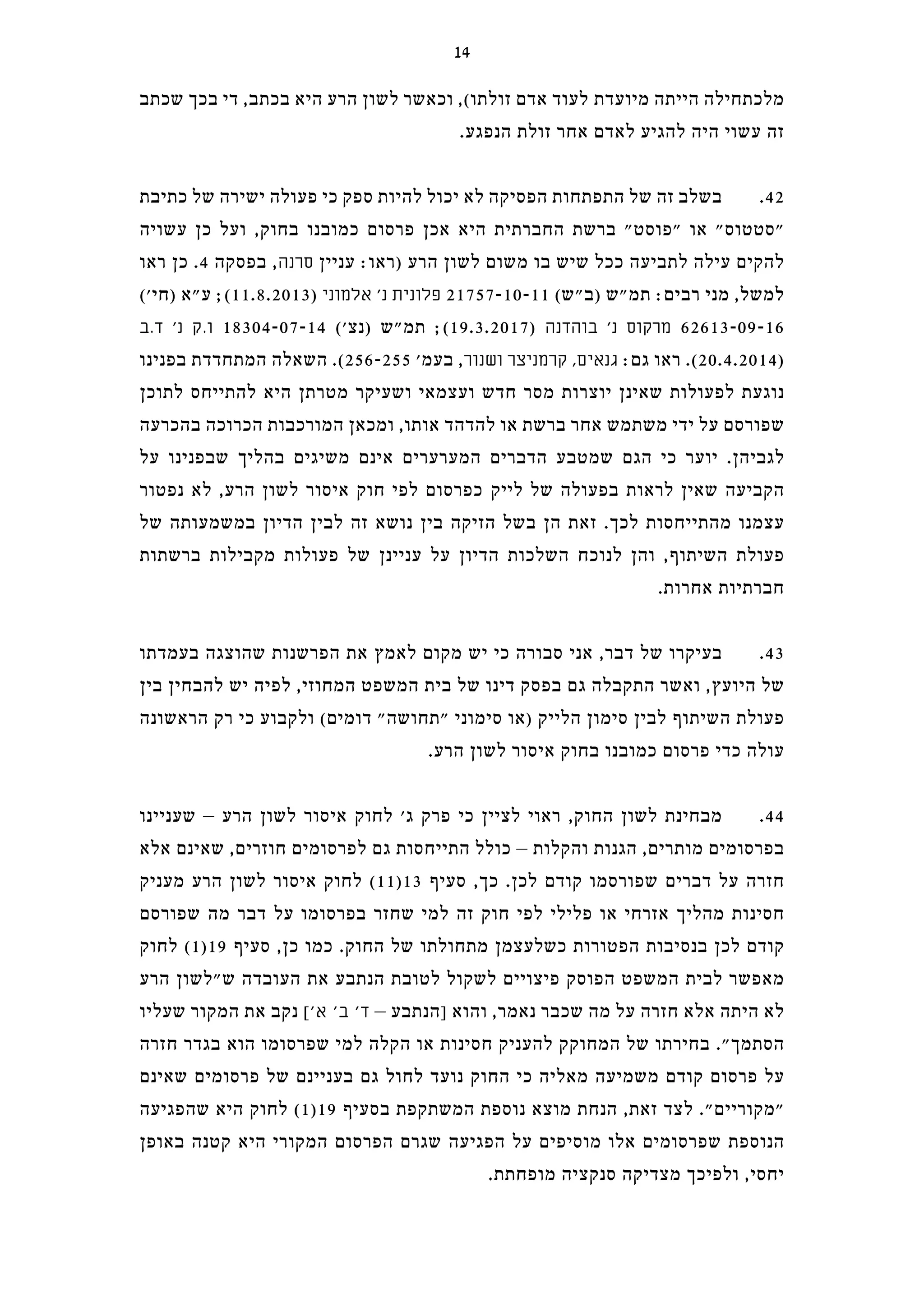‫שכתב‬ ‫בכך‬ ‫די‬ ,‫בכתב‬ ‫היא‬ ‫הרע‬ ‫לשון‬ ‫וכאשר‬ ,(‫זולתו‬ ‫אדם‬ ‫לעוד‬ ‫מיועדת‬ ‫הייתה‬ ‫מלכתחילה‬
.‫הנפגע‬ ‫זולת‬ ‫אחר‬ ‫לאדם‬ ‫להגיע‬ ‫היה‬ ‫עשוי‬ ‫זה‬
‫כתיבת‬ ‫של‬ ‫ישירה‬ ‫פעולה‬ ‫כי‬ ‫ספק‬ ‫להיות‬ ‫יכול‬ ‫לא‬ ‫הפסיקה‬ ‫התפתחות‬ ‫של‬ ‫זה‬ ‫בשלב‬ .42
‫עשויה‬ ‫כן‬ ‫ועל‬ ,‫בחוק‬ ‫כמובנו‬ ‫פרסום‬ ‫אכן‬ ‫היא‬ ‫החברתית‬ ‫ברשת‬ "‫"פוסט‬ ‫או‬ "‫"סטטוס‬
‫ראו‬ ‫כן‬ .4 ‫בפסקה‬ ,‫סרנה‬ ‫עניין‬ :‫)ראו‬ ‫הרע‬ ‫לשון‬ ‫משום‬ ‫בו‬ ‫שיש‬ ‫ככל‬ ‫לתביעה‬ ‫עילה‬ ‫להקים‬
('‫)חי‬ ‫ע"א‬ ;(11.8.2013) ‫אלמוני‬ '‫נ‬ ‫פלונית‬ 21757-10-11 (‫)ב"ש‬ ‫תמ"ש‬ :‫רבים‬ ‫מני‬ ,‫למשל‬
‫ד.ב‬ '‫נ‬ ‫ו.ק‬ 18304-07-14 ('‫)נצ‬ ‫תמ"ש‬ ;(19.3.2017) ‫בוהדנה‬ '‫נ‬ ‫מרקוס‬ 62613-09-16
‫בפנינו‬ ‫המתחדדת‬ ‫השאלה‬ .(256-255 '‫בעמ‬ ,‫ושנור‬ ‫קרמניצר‬ ,‫גנאים‬ :‫גם‬ ‫ראו‬ .(20.4.2014)
‫לתוכן‬ ‫להתייחס‬ ‫היא‬ ‫מטרתן‬ ‫ושעיקר‬ ‫ועצמאי‬ ‫חדש‬ ‫מסר‬ ‫יוצרות‬ ‫שאינן‬ ‫לפעולות‬ ‫נוגעת‬
‫בהכרעה‬ ‫הכרוכה‬ ‫המורכבות‬ ‫ומכאן‬ ,‫אותו‬ ‫להדהד‬ ‫או‬ ‫ברשת‬ ‫אחר‬ ‫משתמש‬ ‫ידי‬ ‫על‬ ‫שפורסם‬
‫על‬ ‫שבפנינו‬ ‫בהליך‬ ‫משיגים‬ ‫אינם‬ ‫המערערים‬ ‫הדברים‬ ‫שמטבע‬ ‫הגם‬ ‫כי‬ ‫יוער‬ .‫לגביהן‬
‫נפטור‬ ‫לא‬ ,‫הרע‬ ‫לשון‬ ‫איסור‬ ‫חוק‬ ‫לפי‬ ‫כפרסום‬ ‫לייק‬ ‫של‬ ‫בפעולה‬ ‫לראות‬ ‫שאין‬ ‫הקביעה‬
‫של‬ ‫במשמעותה‬ ‫הדיון‬ ‫לבין‬ ‫זה‬ ‫נושא‬ ‫בין‬ ‫הזיקה‬ ‫בשל‬ ‫הן‬ ‫זאת‬ .‫לכך‬ ‫מהתייחסות‬ ‫עצמנו‬
‫ברשתות‬ ‫מקבילות‬ ‫פעולות‬ ‫של‬ ‫עניינן‬ ‫על‬ ‫הדיון‬ ‫השלכות‬ ‫לנוכח‬ ‫והן‬ ,‫השיתוף‬ ‫פעולת‬
.‫אחרות‬ ‫חברתיות‬
‫בעמדתו‬ ‫שהוצגה‬ ‫הפרשנות‬ ‫את‬ ‫לאמץ‬ ‫מקום‬ ‫יש‬ ‫כי‬ ‫סבורה‬ ‫אני‬ ,‫דבר‬ ‫של‬ ‫בעיקרו‬ .43
‫בין‬ ‫להבחין‬ ‫יש‬ ‫לפיה‬ ,‫המחוזי‬ ‫המשפט‬ ‫בית‬ ‫של‬ ‫דינו‬ ‫בפסק‬ ‫גם‬ ‫התקבלה‬ ‫ואשר‬ ,‫היועץ‬ ‫של‬
‫הראשונה‬ ‫רק‬ ‫כי‬ ‫ולקבוע‬ (‫דומים‬ "‫"תחושה‬ ‫סימוני‬ ‫)או‬ ‫הלייק‬ ‫סימון‬ ‫לבין‬ ‫השיתוף‬ ‫פעולת‬
.‫הרע‬ ‫לשון‬ ‫איסור‬ ‫בחוק‬ ‫כמובנו‬ ‫פרסום‬ ‫כדי‬ ‫עולה‬
‫שעניינו‬ – ‫הרע‬ ‫לשון‬ ‫איסור‬ ‫לחוק‬ '‫ג‬ ‫פרק‬ ‫כי‬ ‫לציין‬ ‫ראוי‬ ,‫החוק‬ ‫לשון‬ ‫מבחינת‬ .44
‫אלא‬ ‫שאינם‬ ,‫חוזרים‬ ‫לפרסומים‬ ‫גם‬ ‫התייחסות‬ ‫כולל‬ – ‫והקלות‬ ‫הגנות‬ ,‫מותרים‬ ‫בפרסומים‬
‫מעניק‬ ‫הרע‬ ‫לשון‬ ‫איסור‬ ‫לחוק‬ (11)13 ‫סעיף‬ ,‫כך‬ .‫לכן‬ ‫קודם‬ ‫שפורסמו‬ ‫דברים‬ ‫על‬ ‫חזרה‬
‫שפורסם‬ ‫מה‬ ‫דבר‬ ‫על‬ ‫בפרסומו‬ ‫שחזר‬ ‫למי‬ ‫זה‬ ‫חוק‬ ‫לפי‬ ‫פלילי‬ ‫או‬ ‫אזרחי‬ ‫מהליך‬ ‫חסינות‬
‫לחוק‬ (1)19 ‫סעיף‬ ,‫כן‬ ‫כמו‬ .‫החוק‬ ‫של‬ ‫מתחולתו‬ ‫כשלעצמן‬ ‫הפטורות‬ ‫בנסיבות‬ ‫לכן‬ ‫קודם‬
‫הרע‬ ‫ש"לשון‬ ‫העובדה‬ ‫את‬ ‫הנתבע‬ ‫לטובת‬ ‫לשקול‬ ‫פיצויים‬ ‫הפוסק‬ ‫המשפט‬ ‫לבית‬ ‫מאפשר‬
‫שעליו‬ ‫המקור‬ ‫את‬ ‫נקב‬ ['‫א‬ '‫ב‬ '‫ד‬ – ‫]הנתבע‬ ‫והוא‬ ,‫נאמר‬ ‫שכבר‬ ‫מה‬ ‫על‬ ‫חזרה‬ ‫אלא‬ ‫היתה‬ ‫לא‬
‫חזרה‬ ‫בגדר‬ ‫הוא‬ ‫שפרסומו‬ ‫למי‬ ‫הקלה‬ ‫או‬ ‫חסינות‬ ‫להעניק‬ ‫המחוקק‬ ‫של‬ ‫בחירתו‬ ."‫הסתמך‬
‫שאינם‬ ‫פרסומים‬ ‫של‬ ‫בעניינם‬ ‫גם‬ ‫לחול‬ ‫נועד‬ ‫החוק‬ ‫כי‬ ‫מאליה‬ ‫משמיעה‬ ‫קודם‬ ‫פרסום‬ ‫על‬
‫שהפגיעה‬ ‫היא‬ ‫לחוק‬ (1)19 ‫בסעיף‬ ‫המשתקפת‬ ‫נוספת‬ ‫מוצא‬ ‫הנחת‬ ,‫זאת‬ ‫לצד‬ ."‫"מקוריים‬
‫באופן‬ ‫קטנה‬ ‫היא‬ ‫המקורי‬ ‫הפרסום‬ ‫שגרם‬ ‫הפגיעה‬ ‫על‬ ‫מוסיפים‬ ‫אלו‬ ‫שפרסומים‬ ‫הנוספת‬
.‫מופחתת‬ ‫סנקציה‬ ‫מצדיקה‬ ‫ולפיכך‬ ,‫יחסי‬
14
 