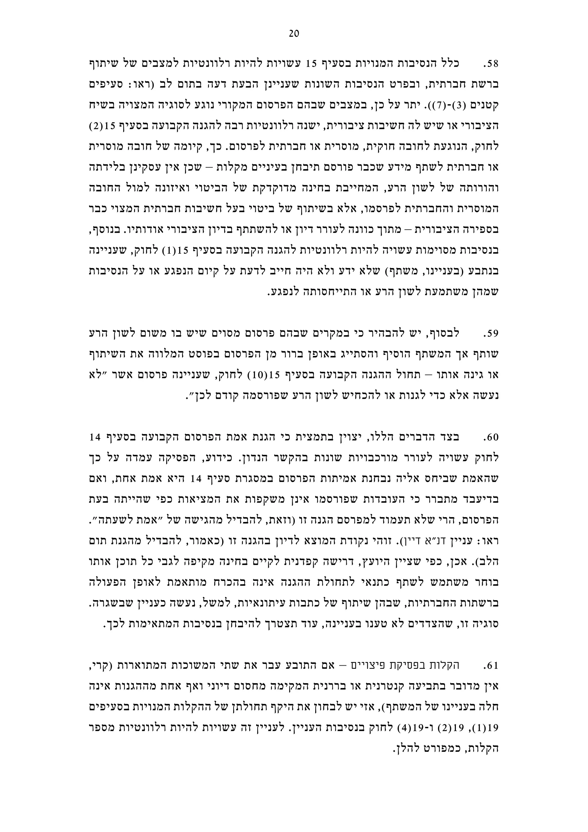 ‫שיתוף‬ ‫של‬ ‫למצבים‬ ‫רלוונטיות‬ ‫להיות‬ ‫עשויות‬ 15 ‫בסעיף‬ ‫המנויות‬ ‫הנסיבות‬ ‫כלל‬ .58
‫סעיפים‬ :‫)ראו‬ ‫לב‬ ‫בתום‬ ‫דעה‬ ‫הבעת‬ ‫שעניינן‬ ‫השונות‬ ‫הנסיבות‬ ‫ובפרט‬ ,‫חברתית‬ ‫ברשת‬
‫בשיח‬ ‫המצויה‬ ‫לסוגיה‬ ‫נוגע‬ ‫המקורי‬ ‫הפרסום‬ ‫שבהם‬ ‫במצבים‬ ,‫כן‬ ‫על‬ ‫יתר‬ .((7)-(3) ‫קטנים‬
(2)15 ‫בסעיף‬ ‫הקבועה‬ ‫להגנה‬ ‫רבה‬ ‫רלוונטיות‬ ‫ישנה‬ ,‫ציבורית‬ ‫חשיבות‬ ‫לה‬ ‫שיש‬ ‫או‬ ‫הציבורי‬
‫מוסרית‬ ‫חובה‬ ‫של‬ ‫קיומה‬ ,‫כך‬ .‫לפרסום‬ ‫חברתית‬ ‫או‬ ‫מוסרית‬ ,‫חוקית‬ ‫לחובה‬ ‫הנוגעת‬ ,‫לחוק‬
‫בלידתה‬ ‫עסקינן‬ ‫אין‬ ‫שכן‬ – ‫מקלות‬ ‫בעיניים‬ ‫תיבחן‬ ‫פורסם‬ ‫שכבר‬ ‫מידע‬ ‫לשתף‬ ‫חברתית‬ ‫או‬
‫החובה‬ ‫למול‬ ‫ואיזונה‬ ‫הביטוי‬ ‫של‬ ‫מדוקדקת‬ ‫בחינה‬ ‫המחייבת‬ ,‫הרע‬ ‫לשון‬ ‫של‬ ‫והורותה‬
‫כבר‬ ‫המצוי‬ ‫חברתית‬ ‫חשיבות‬ ‫בעל‬ ‫ביטוי‬ ‫של‬ ‫בשיתוף‬ ‫אלא‬ ,‫לפרסמו‬ ‫והחברתית‬ ‫המוסרית‬
,‫בנוסף‬ .‫אודותיו‬ ‫הציבורי‬ ‫בדיון‬ ‫להשתתף‬ ‫או‬ ‫דיון‬ ‫לעורר‬ ‫כוונה‬ ‫מתוך‬ – ‫הציבורית‬ ‫בספירה‬
‫שעניינה‬ ,‫לחוק‬ (1)15 ‫בסעיף‬ ‫הקבועה‬ ‫להגנה‬ ‫רלוונטיות‬ ‫להיות‬ ‫עשויה‬ ‫מסוימות‬ ‫בנסיבות‬
‫הנסיבות‬ ‫על‬ ‫או‬ ‫הנפגע‬ ‫קיום‬ ‫על‬ ‫לדעת‬ ‫חייב‬ ‫היה‬ ‫ולא‬ ‫ידע‬ ‫שלא‬ (‫משתף‬ ,‫)בעניינו‬ ‫בנתבע‬
.‫לנפגע‬ ‫התייחסותה‬ ‫או‬ ‫הרע‬ ‫לשון‬ ‫משתמעת‬ ‫שמהן‬
‫הרע‬ ‫לשון‬ ‫משום‬ ‫בו‬ ‫שיש‬ ‫מסוים‬ ‫פרסום‬ ‫שבהם‬ ‫במקרים‬ ‫כי‬ ‫להבהיר‬ ‫יש‬ ,‫לבסוף‬ .59
‫השיתוף‬ ‫את‬ ‫המלווה‬ ‫בפוסט‬ ‫הפרסום‬ ‫מן‬ ‫ברור‬ ‫באופן‬ ‫והסתייג‬ ‫הוסיף‬ ‫המשתף‬ ‫אך‬ ‫שותף‬
‫"לא‬ ‫אשר‬ ‫פרסום‬ ‫שעניינה‬ ,‫לחוק‬ (10)15 ‫בסעיף‬ ‫הקבועה‬ ‫ההגנה‬ ‫תחול‬ – ‫אותו‬ ‫גינה‬ ‫או‬
."‫לכן‬ ‫קודם‬ ‫שפורסמה‬ ‫הרע‬ ‫לשון‬ ‫להכחיש‬ ‫או‬ ‫לגנות‬ ‫כדי‬ ‫אלא‬ ‫נעשה‬
14 ‫בסעיף‬ ‫הקבועה‬ ‫הפרסום‬ ‫אמת‬ ‫הגנת‬ ‫כי‬ ‫בתמצית‬ ‫יצוין‬ ,‫הללו‬ ‫הדברים‬ ‫בצד‬ .60
‫כך‬ ‫על‬ ‫עמדה‬ ‫הפסיקה‬ ,‫כידוע‬ .‫הנדון‬ ‫בהקשר‬ ‫שונות‬ ‫מורכבויות‬ ‫לעורר‬ ‫עשויה‬ ‫לחוק‬
‫ואם‬ ,‫אחת‬ ‫אמת‬ ‫היא‬ 14 ‫סעיף‬ ‫במסגרת‬ ‫הפרסום‬ ‫אמיתות‬ ‫נבחנת‬ ‫אליה‬ ‫שביחס‬ ‫שהאמת‬
‫בעת‬ ‫שהייתה‬ ‫כפי‬ ‫המציאות‬ ‫את‬ ‫משקפות‬ ‫אינן‬ ‫שפורסמו‬ ‫העובדות‬ ‫כי‬ ‫מתברר‬ ‫בדיעבד‬
."‫לשעתה‬ ‫"אמת‬ ‫של‬ ‫מהגישה‬ ‫להבדיל‬ ,‫)וזאת‬ ‫זו‬ ‫הגנה‬ ‫למפרסם‬ ‫תעמוד‬ ‫שלא‬ ‫הרי‬ ,‫הפרסום‬
‫תום‬ ‫מהגנת‬ ‫להבדיל‬ ,‫)כאמור‬ ‫זו‬ ‫בהגנה‬ ‫לדיון‬ ‫המוצא‬ ‫נקודת‬ ‫זוהי‬ .(‫דיין‬ ‫דנ"א‬ ‫עניין‬ :‫ראו‬
‫אותו‬ ‫תוכן‬ ‫כל‬ ‫לגבי‬ ‫מקיפה‬ ‫בחינה‬ ‫לקיים‬ ‫קפדנית‬ ‫דרישה‬ ,‫היועץ‬ ‫שציין‬ ‫כפי‬ ,‫אכן‬ .(‫הלב‬
‫הפעולה‬ ‫לאופן‬ ‫מותאמת‬ ‫בהכרח‬ ‫אינה‬ ‫ההגנה‬ ‫לתחולת‬ ‫כתנאי‬ ‫לשתף‬ ‫משתמש‬ ‫בוחר‬
.‫שבשגרה‬ ‫כעניין‬ ‫נעשה‬ ,‫למשל‬ ,‫עיתונאיות‬ ‫כתבות‬ ‫של‬ ‫שיתוף‬ ‫שבהן‬ ,‫החברתיות‬ ‫ברשתות‬
.‫לכך‬ ‫המתאימות‬ ‫בנסיבות‬ ‫להיבחן‬ ‫תצטרך‬ ‫עוד‬ ,‫בעניינה‬ ‫טענו‬ ‫לא‬ ‫שהצדדים‬ ,‫זו‬ ‫סוגיה‬
,‫)קרי‬ ‫המתוארות‬ ‫המשוכות‬ ‫שתי‬ ‫את‬ ‫עבר‬ ‫התובע‬ ‫אם‬ – ‫פיצויים‬ ‫בפסיקת‬ ‫הקלות‬ .61
‫אינה‬ ‫מההגנות‬ ‫אחת‬ ‫ואף‬ ‫דיוני‬ ‫מחסום‬ ‫המקימה‬ ‫בררנית‬ ‫או‬ ‫קנטרנית‬ ‫בתביעה‬ ‫מדובר‬ ‫אין‬
‫בסעיפים‬ ‫המנויות‬ ‫ההקלות‬ ‫של‬ ‫תחולתן‬ ‫היקף‬ ‫את‬ ‫לבחון‬ ‫יש‬ ‫אזי‬ ,(‫המשתף‬ ‫של‬ ‫בעניינו‬ ‫חלה‬
‫מספר‬ ‫רלוונטיות‬ ‫להיות‬ ‫עשויות‬ ‫זה‬ ‫לעניין‬ .‫העניין‬ ‫בנסיבות‬ ‫לחוק‬ (4)19-‫ו‬ (2)19 ,(1)19
.‫להלן‬ ‫כמפורט‬ ,‫הקלות‬
20
 