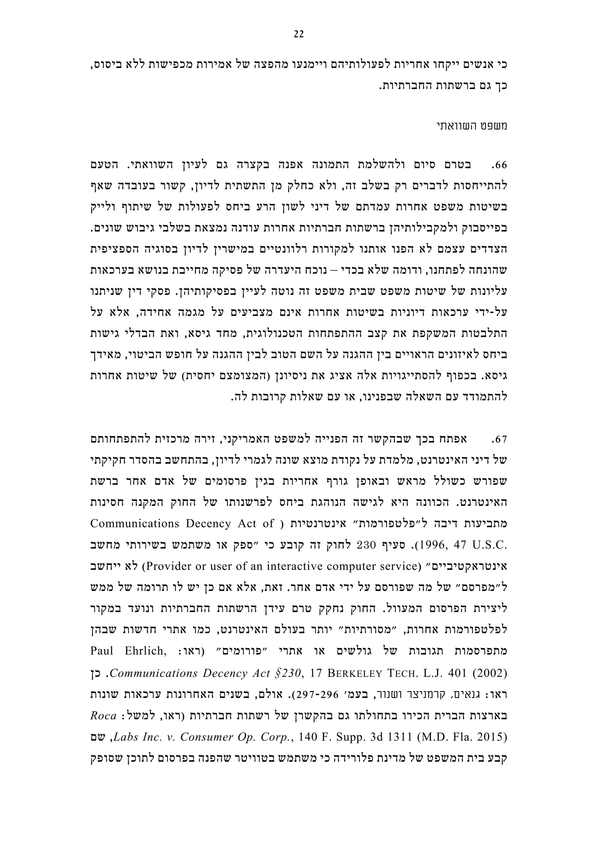 ,‫ביסוס‬ ‫ללא‬ ‫מכפישות‬ ‫אמירות‬ ‫של‬ ‫מהפצה‬ ‫ויימנעו‬ ‫לפעולותיהם‬ ‫אחריות‬ ‫ייקחו‬ ‫אנשים‬ ‫כי‬
.‫החברתיות‬ ‫ברשתות‬ ‫גם‬ ‫כך‬
‫השוואתי‬ ‫משפט‬
‫הטעם‬ .‫השוואתי‬ ‫לעיון‬ ‫גם‬ ‫בקצרה‬ ‫אפנה‬ ‫התמונה‬ ‫ולהשלמת‬ ‫סיום‬ ‫בטרם‬ .66
‫שאף‬ ‫בעובדה‬ ‫קשור‬ ,‫לדיון‬ ‫התשתית‬ ‫מן‬ ‫כחלק‬ ‫ולא‬ ,‫זה‬ ‫בשלב‬ ‫רק‬ ‫לדברים‬ ‫להתייחסות‬
‫ולייק‬ ‫שיתוף‬ ‫של‬ ‫לפעולות‬ ‫ביחס‬ ‫הרע‬ ‫לשון‬ ‫דיני‬ ‫של‬ ‫עמדתם‬ ‫אחרות‬ ‫משפט‬ ‫בשיטות‬
.‫שונים‬ ‫גיבוש‬ ‫בשלבי‬ ‫נמצאת‬ ‫עודנה‬ ‫אחרות‬ ‫חברתיות‬ ‫ברשתות‬ ‫ולמקבילותיהן‬ ‫בפייסבוק‬
‫הספציפית‬ ‫בסוגיה‬ ‫לדיון‬ ‫במישרין‬ ‫רלוונטיים‬ ‫למקורות‬ ‫אותנו‬ ‫הפנו‬ ‫לא‬ ‫עצמם‬ ‫הצדדים‬
‫בערכאות‬ ‫בנושא‬ ‫מחייבת‬ ‫פסיקה‬ ‫של‬ ‫היעדרה‬ ‫נוכח‬ – ‫בכדי‬ ‫שלא‬ ‫ודומה‬ ,‫לפתחנו‬ ‫שהונחה‬
‫שניתנו‬ ‫דין‬ ‫פסקי‬ .‫בפסיקותיהן‬ ‫לעיין‬ ‫נוטה‬ ‫זה‬ ‫משפט‬ ‫שבית‬ ‫משפט‬ ‫שיטות‬ ‫של‬ ‫עליונות‬
‫על‬ ‫אלא‬ ,‫אחידה‬ ‫מגמה‬ ‫על‬ ‫מצביעים‬ ‫אינם‬ ‫אחרות‬ ‫בשיטות‬ ‫דיוניות‬ ‫ערכאות‬ ‫על-ידי‬
‫גישות‬ ‫הבדלי‬ ‫ואת‬ ,‫גיסא‬ ‫מחד‬ ,‫הטכנולוגית‬ ‫ההתפתחות‬ ‫קצב‬ ‫את‬ ‫המשקפת‬ ‫התלבטות‬
‫מאידך‬ ,‫הביטוי‬ ‫חופש‬ ‫על‬ ‫ההגנה‬ ‫לבין‬ ‫הטוב‬ ‫השם‬ ‫על‬ ‫ההגנה‬ ‫בין‬ ‫הראויים‬ ‫לאיזונים‬ ‫ביחס‬
‫אחרות‬ ‫שיטות‬ ‫של‬ (‫יחסית‬ ‫)המצומצם‬ ‫ניסיונן‬ ‫את‬ ‫אציג‬ ‫אלה‬ ‫להסתייגויות‬ ‫בכפוף‬ .‫גיסא‬
.‫לה‬ ‫קרובות‬ ‫שאלות‬ ‫עם‬ ‫או‬ ,‫שבפנינו‬ ‫השאלה‬ ‫עם‬ ‫להתמודד‬
‫להתפתחותם‬ ‫מרכזית‬ ‫זירה‬ ,‫האמריקני‬ ‫למשפט‬ ‫הפנייה‬ ‫זה‬ ‫שבהקשר‬ ‫בכך‬ ‫אפתח‬ .67
‫חקיקתי‬ ‫בהסדר‬ ‫בהתחשב‬ ,‫לדיון‬ ‫לגמרי‬ ‫שונה‬ ‫מוצא‬ ‫נקודת‬ ‫על‬ ‫מלמדת‬ ,‫האינטרנט‬ ‫דיני‬ ‫של‬
‫ברשת‬ ‫אחר‬ ‫אדם‬ ‫של‬ ‫פרסומים‬ ‫בגין‬ ‫אחריות‬ ‫גורף‬ ‫ובאופן‬ ‫מראש‬ ‫כשולל‬ ‫שפורש‬
‫חסינות‬ ‫המקנה‬ ‫החוק‬ ‫של‬ ‫לפרשנותו‬ ‫ביחס‬ ‫הנוהגת‬ ‫לגישה‬ ‫היא‬ ‫הכוונה‬ .‫האינטרנט‬
Communications Decency Act of ) ‫אינטרנטיות‬ "‫ל"פלטפורמות‬ ‫דיבה‬ ‫מתביעות‬
‫מחשב‬ ‫בשירותי‬ ‫משתמש‬ ‫או‬ ‫"ספק‬ ‫כי‬ ‫קובע‬ ‫זה‬ ‫לחוק‬ 230 ‫סעיף‬ .(1996, 47 U.S.C.
‫ייחשב‬ ‫לא‬ (Provider or user of an interactive computer service) "‫אינטראקטיביים‬
‫ממש‬ ‫של‬ ‫תרומה‬ ‫לו‬ ‫יש‬ ‫כן‬ ‫אם‬ ‫אלא‬ ,‫זאת‬ .‫אחר‬ ‫אדם‬ ‫ידי‬ ‫על‬ ‫שפורסם‬ ‫מה‬ ‫של‬ "‫ל"מפרסם‬
‫במקור‬ ‫ונועד‬ ‫החברתיות‬ ‫הרשתות‬ ‫עידן‬ ‫טרם‬ ‫נחקק‬ ‫החוק‬ .‫המעוול‬ ‫הפרסום‬ ‫ליצירת‬
‫שבהן‬ ‫חדשות‬ ‫אתרי‬ ‫כמו‬ ,‫האינטרנט‬ ‫בעולם‬ ‫יותר‬ "‫"מסורתיות‬ ,‫אחרות‬ ‫לפלטפורמות‬
Paul Ehrlich, :‫)ראו‬ "‫"פורומים‬ ‫אתרי‬ ‫או‬ ‫גולשים‬ ‫של‬ ‫תגובות‬ ‫מתפרסמות‬
‫כן‬ .Communications Decency Act §230, 17 BERKELEY TECH. L.J. 401 (2002)
‫שונות‬ ‫ערכאות‬ ‫האחרונות‬ ‫בשנים‬ ,‫אולם‬ .(297-296 '‫בעמ‬ ,‫ושנור‬ ‫קרמניצר‬ ,‫גנאים‬ :‫ראו‬
Roca :‫למשל‬ ,‫)ראו‬ ‫חברתיות‬ ‫רשתות‬ ‫של‬ ‫בהקשרן‬ ‫גם‬ ‫בתחולתו‬ ‫הכירו‬ ‫הברית‬ ‫בארצות‬
‫שם‬ ,Labs Inc. v. Consumer Op. Corp., 140 F. Supp. 3d 1311 (M.D. Fla. 2015)
‫שסופק‬ ‫לתוכן‬ ‫בפרסום‬ ‫שהפנה‬ ‫בטוויטר‬ ‫משתמש‬ ‫כי‬ ‫פלורידה‬ ‫מדינת‬ ‫של‬ ‫המשפט‬ ‫בית‬ ‫קבע‬
22
 