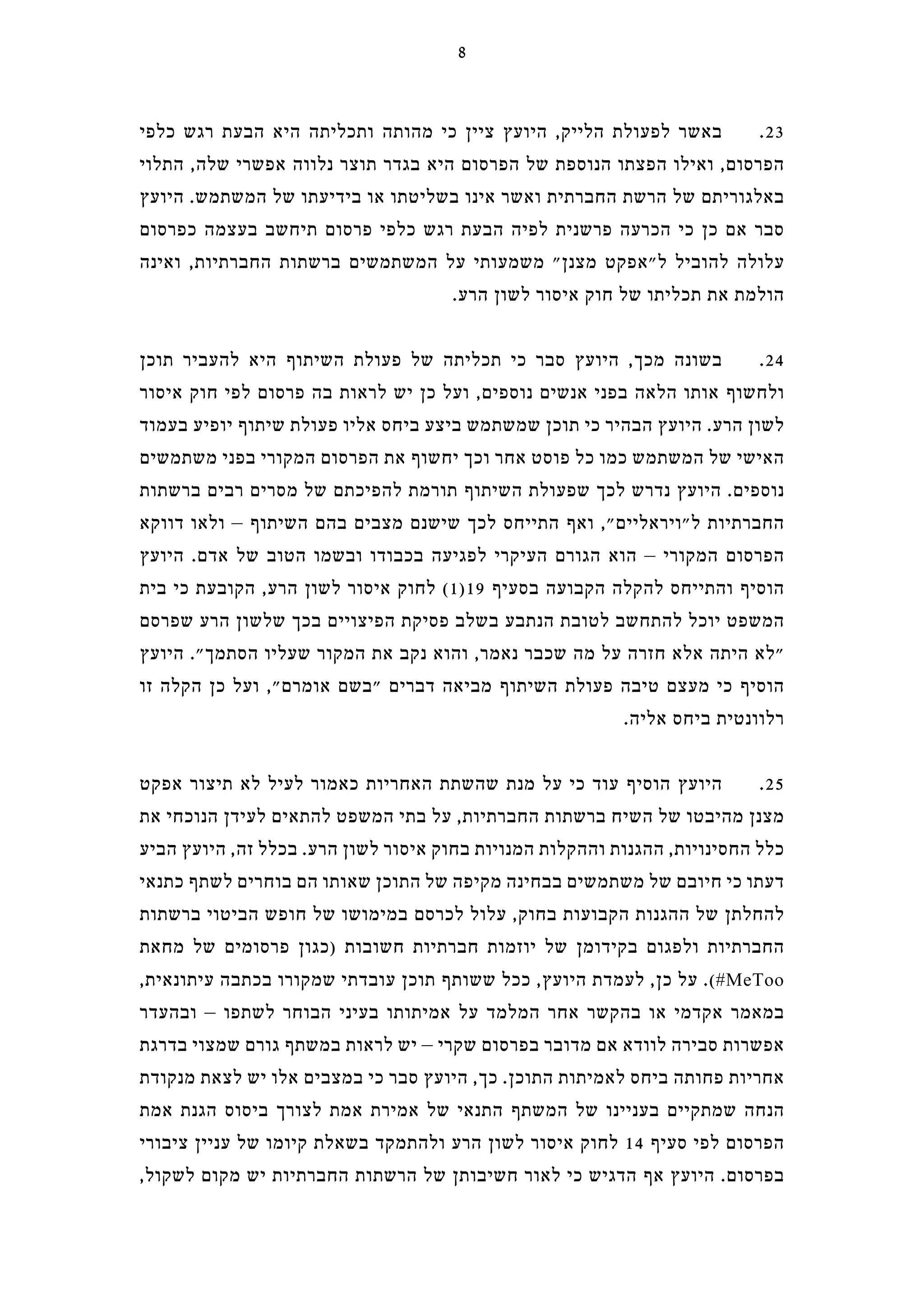 ‫כלפי‬ ‫רגש‬ ‫הבעת‬ ‫היא‬ ‫ותכליתה‬ ‫מהותה‬ ‫כי‬ ‫ציין‬ ‫היועץ‬ ,‫הלייק‬ ‫לפעולת‬ ‫באשר‬ .23
‫התלוי‬ ,‫שלה‬ ‫אפשרי‬ ‫נלווה‬ ‫תוצר‬ ‫בגדר‬ ‫היא‬ ‫הפרסום‬ ‫של‬ ‫הנוספת‬ ‫הפצתו‬ ‫ואילו‬ ,‫הפרסום‬
‫היועץ‬ .‫המשתמש‬ ‫של‬ ‫בידיעתו‬ ‫או‬ ‫בשליטתו‬ ‫אינו‬ ‫ואשר‬ ‫החברתית‬ ‫הרשת‬ ‫של‬ ‫באלגוריתם‬
‫כפרסום‬ ‫בעצמה‬ ‫תיחשב‬ ‫פרסום‬ ‫כלפי‬ ‫רגש‬ ‫הבעת‬ ‫לפיה‬ ‫פרשנית‬ ‫הכרעה‬ ‫כי‬ ‫כן‬ ‫אם‬ ‫סבר‬
‫ואינה‬ ,‫החברתיות‬ ‫ברשתות‬ ‫המשתמשים‬ ‫על‬ ‫משמעותי‬ "‫מצנן‬ ‫ל"אפקט‬ ‫להוביל‬ ‫עלולה‬
.‫הרע‬ ‫לשון‬ ‫איסור‬ ‫חוק‬ ‫של‬ ‫תכליתו‬ ‫את‬ ‫הולמת‬
‫תוכן‬ ‫להעביר‬ ‫היא‬ ‫השיתוף‬ ‫פעולת‬ ‫של‬ ‫תכליתה‬ ‫כי‬ ‫סבר‬ ‫היועץ‬ ,‫מכך‬ ‫בשונה‬ .24
‫איסור‬ ‫חוק‬ ‫לפי‬ ‫פרסום‬ ‫בה‬ ‫לראות‬ ‫יש‬ ‫כן‬ ‫ועל‬ ,‫נוספים‬ ‫אנשים‬ ‫בפני‬ ‫הלאה‬ ‫אותו‬ ‫ולחשוף‬
‫בעמוד‬ ‫יופיע‬ ‫שיתוף‬ ‫פעולת‬ ‫אליו‬ ‫ביחס‬ ‫ביצע‬ ‫שמשתמש‬ ‫תוכן‬ ‫כי‬ ‫הבהיר‬ ‫היועץ‬ .‫הרע‬ ‫לשון‬
‫משתמשים‬ ‫בפני‬ ‫המקורי‬ ‫הפרסום‬ ‫את‬ ‫יחשוף‬ ‫וכך‬ ‫אחר‬ ‫פוסט‬ ‫כל‬ ‫כמו‬ ‫המשתמש‬ ‫של‬ ‫האישי‬
‫ברשתות‬ ‫רבים‬ ‫מסרים‬ ‫של‬ ‫להפיכתם‬ ‫תורמת‬ ‫השיתוף‬ ‫שפעולת‬ ‫לכך‬ ‫נדרש‬ ‫היועץ‬ .‫נוספים‬
‫דווקא‬ ‫ולאו‬ – ‫השיתוף‬ ‫בהם‬ ‫מצבים‬ ‫שישנם‬ ‫לכך‬ ‫התייחס‬ ‫ואף‬ ,"‫ל"ויראליים‬ ‫החברתיות‬
‫היועץ‬ .‫אדם‬ ‫של‬ ‫הטוב‬ ‫ובשמו‬ ‫בכבודו‬ ‫לפגיעה‬ ‫העיקרי‬ ‫הגורם‬ ‫הוא‬ – ‫המקורי‬ ‫הפרסום‬
‫בית‬ ‫כי‬ ‫הקובעת‬ ,‫הרע‬ ‫לשון‬ ‫איסור‬ ‫לחוק‬ (1)19 ‫בסעיף‬ ‫הקבועה‬ ‫להקלה‬ ‫והתייחס‬ ‫הוסיף‬
‫שפרסם‬ ‫הרע‬ ‫שלשון‬ ‫בכך‬ ‫הפיצויים‬ ‫פסיקת‬ ‫בשלב‬ ‫הנתבע‬ ‫לטובת‬ ‫להתחשב‬ ‫יוכל‬ ‫המשפט‬
‫היועץ‬ ."‫הסתמך‬ ‫שעליו‬ ‫המקור‬ ‫את‬ ‫נקב‬ ‫והוא‬ ,‫נאמר‬ ‫שכבר‬ ‫מה‬ ‫על‬ ‫חזרה‬ ‫אלא‬ ‫היתה‬ ‫"לא‬
‫זו‬ ‫הקלה‬ ‫כן‬ ‫ועל‬ ,"‫אומרם‬ ‫"בשם‬ ‫דברים‬ ‫מביאה‬ ‫השיתוף‬ ‫פעולת‬ ‫טיבה‬ ‫מעצם‬ ‫כי‬ ‫הוסיף‬
.‫אליה‬ ‫ביחס‬ ‫רלוונטית‬
‫אפקט‬ ‫תיצור‬ ‫לא‬ ‫לעיל‬ ‫כאמור‬ ‫האחריות‬ ‫שהשתת‬ ‫מנת‬ ‫על‬ ‫כי‬ ‫עוד‬ ‫הוסיף‬ ‫היועץ‬ .25
‫את‬ ‫הנוכחי‬ ‫לעידן‬ ‫להתאים‬ ‫המשפט‬ ‫בתי‬ ‫על‬ ,‫החברתיות‬ ‫ברשתות‬ ‫השיח‬ ‫של‬ ‫מהיבטו‬ ‫מצנן‬
‫הביע‬ ‫היועץ‬ ,‫זה‬ ‫בכלל‬ .‫הרע‬ ‫לשון‬ ‫איסור‬ ‫בחוק‬ ‫המנויות‬ ‫וההקלות‬ ‫ההגנות‬ ,‫החסינויות‬ ‫כלל‬
‫כתנאי‬ ‫לשתף‬ ‫בוחרים‬ ‫הם‬ ‫שאותו‬ ‫התוכן‬ ‫של‬ ‫מקיפה‬ ‫בבחינה‬ ‫משתמשים‬ ‫של‬ ‫חיובם‬ ‫כי‬ ‫דעתו‬
‫ברשתות‬ ‫הביטוי‬ ‫חופש‬ ‫של‬ ‫במימושו‬ ‫לכרסם‬ ‫עלול‬ ,‫בחוק‬ ‫הקבועות‬ ‫ההגנות‬ ‫של‬ ‫להחלתן‬
‫מחאת‬ ‫של‬ ‫פרסומים‬ ‫)כגון‬ ‫חשובות‬ ‫חברתיות‬ ‫יוזמות‬ ‫של‬ ‫בקידומן‬ ‫ולפגום‬ ‫החברתיות‬
,‫עיתונאית‬ ‫בכתבה‬ ‫שמקורו‬ ‫עובדתי‬ ‫תוכן‬ ‫ששותף‬ ‫ככל‬ ,‫היועץ‬ ‫לעמדת‬ ,‫כן‬ ‫על‬ .(#MeToo
‫ובהעדר‬ – ‫לשתפו‬ ‫הבוחר‬ ‫בעיני‬ ‫אמיתותו‬ ‫על‬ ‫המלמד‬ ‫אחר‬ ‫בהקשר‬ ‫או‬ ‫אקדמי‬ ‫במאמר‬
‫בדרגת‬ ‫שמצוי‬ ‫גורם‬ ‫במשתף‬ ‫לראות‬ ‫יש‬ – ‫שקרי‬ ‫בפרסום‬ ‫מדובר‬ ‫אם‬ ‫לוודא‬ ‫סבירה‬ ‫אפשרות‬
‫מנקודת‬ ‫לצאת‬ ‫יש‬ ‫אלו‬ ‫במצבים‬ ‫כי‬ ‫סבר‬ ‫היועץ‬ ,‫כך‬ .‫התוכן‬ ‫לאמיתות‬ ‫ביחס‬ ‫פחותה‬ ‫אחריות‬
‫אמת‬ ‫הגנת‬ ‫ביסוס‬ ‫לצורך‬ ‫אמת‬ ‫אמירת‬ ‫של‬ ‫התנאי‬ ‫המשתף‬ ‫של‬ ‫בעניינו‬ ‫שמתקיים‬ ‫הנחה‬
‫ציבורי‬ ‫עניין‬ ‫של‬ ‫קיומו‬ ‫בשאלת‬ ‫ולהתמקד‬ ‫הרע‬ ‫לשון‬ ‫איסור‬ ‫לחוק‬ 14 ‫סעיף‬ ‫לפי‬ ‫הפרסום‬
,‫לשקול‬ ‫מקום‬ ‫יש‬ ‫החברתיות‬ ‫הרשתות‬ ‫של‬ ‫חשיבותן‬ ‫לאור‬ ‫כי‬ ‫הדגיש‬ ‫אף‬ ‫היועץ‬ .‫בפרסום‬
8
 