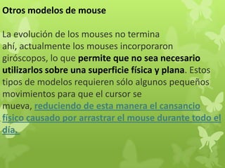 Otros modelos de mouse
La evolución de los mouses no termina
ahí, actualmente los mouses incorporaron
giróscopos, lo que permite que no sea necesario
utilizarlos sobre una superficie física y plana. Estos
tipos de modelos requieren sólo algunos pequeños
movimientos para que el cursor se
mueva, reduciendo de esta manera el cansancio
físico causado por arrastrar el mouse durante todo el
día.
 