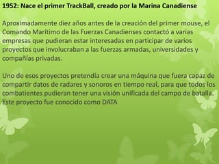 1952: Nace el primer TrackBall, creado por la Marina Canadiense
Aproximadamente diez años antes de la creación del primer mouse, el
Comando Marítimo de las Fuerzas Canadienses contactó a varias
empresas que pudieran estar interesadas en participar de varios
proyectos que involucraban a las fuerzas armadas, universidades y
compañías privadas.
Uno de esos proyectos pretendía crear una máquina que fuera capaz de
compartir datos de radares y sonoros en tiempo real, para que todos los
combatientes pudieran tener una visión unificada del campo de batalla.
Este proyecto fue conocido como DATA
 