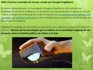1963: El primer prototipo de mouse, creado por Douglas Engelberto
De forma independiente, el investigador Douglas Engelberto, del Instituto de
Investigación Stanford, trabajó en un proyecto muy avanzado para la época en la que
vivía. A principio de la década de los 60, la mayoría de las computadoras todavía eran
operadas con tarjetas perforadas y otros métodos que no permitían la interacción del
usuario con la máquina.
Engelberto trabajaba en una máquina que tenía como objetivo aumentar el intelecto
humano. Muchas de las tecnologías que se utilizan en la actualidad surgieron de ese
proyecto, como la interfaz gráfica, los videos y el chat.
 