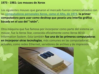1973 - 1981: Los mouses de Xerox
Los siguientes mouses que ganaron el mercado fueron comercializados con
las computadoras personales Xerox, como el Alto, de 1973, la primer
computadora para usar como desktop que poseía una interfaz gráfica
basada en el uso del "ratón".
Otra máquina que fue famosa por incorporar como parte del sistema un
mouse, fue la Xerox Star, conocida oficialmente como Xerox 8010
Information System. Esta también fue una de las primeras computadoras
en incorporar otras tecnologías, más comunes en las computadoras
actuales, como redes Ethernet, servidores de archivo y de impresión.
 