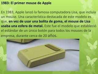 1983: El primer mouse de Apple
En 1983, Apple lanzó la famosa computadora Lisa, que incluía
un mouse. Una característica destacada de este modelo es
que, en vez de usar una bolita de goma, el mouse de Lisa
usaba una esfera de metal. Este fue el modelo que estableció
el estándar de un único botón para todos los mouses de la
empresa, durante cerca de 20 años.
 
