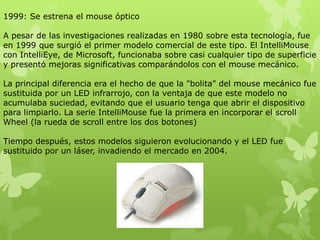 1999: Se estrena el mouse óptico
A pesar de las investigaciones realizadas en 1980 sobre esta tecnología, fue
en 1999 que surgió el primer modelo comercial de este tipo. El IntelliMouse
con IntelliEye, de Microsoft, funcionaba sobre casi cualquier tipo de superficie
y presentó mejoras significativas comparándolos con el mouse mecánico.
La principal diferencia era el hecho de que la "bolita" del mouse mecánico fue
sustituida por un LED infrarrojo, con la ventaja de que este modelo no
acumulaba suciedad, evitando que el usuario tenga que abrir el dispositivo
para limpiarlo. La serie IntelliMouse fue la primera en incorporar el scroll
Wheel (la rueda de scroll entre los dos botones)
Tiempo después, estos modelos siguieron evolucionando y el LED fue
sustituido por un láser, invadiendo el mercado en 2004.
 