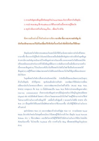 2. ความสาคัญของข้อมูลสื่ อสังคมยุคใหม่ Social Media กับการสื่ อสารในปัจจุบน
                                                                                  ั
        3. การนา Web Blog ชื่อ WordPress มาใช้ในการสร้างเนื้อหาความรู ้ที่สนใจ
        4. สรุ ปว่า ต้องการสร้างเว็บ blog เรื่ อง.... เพื่ออะไร ทาไม


        ข้อความด้านล่างนี้ คือตัวอย่างการเขียน แนวคิด ทีมา และความสาคัญ ค่ ะ
                                                        ่
นักเรียนศึกษาและเอาไปปรับเปลียนให้ เข้ ากับเรื่องหรือหัวข้ อทีนักเรียนได้ ศึกษา
                             ่                                ่


         ปัจจุบนเทคโนโลยีสารสนเทศและอินเทอร์เน็ตได้เข้ามามีบทบาทต่อการดาเนินชีวิตของ
                 ั
เรามากขึ้น ซึ่งเราอาจไม่รู้สึกตัวว่าอินเทอร์เน็ตกลายเป็ นปัจจัยที่สาคัญต่อการดารงชีวิตในยุคข้อมูล
ข่าวสารมีความสาคัญ คนหันมาบริ โภคข้อมูลข่าวสารกันมากขึ้น นอกจากเทคโนโลยีอินเทอร์เน็ต
เปรี ยบเสมือนถนนสาหรับการเข้าไปถึงข้อมูลที่ตองการ เรายังต้องการเครื่ องมือที่จะสามารถสร้าง
                                                  ้
เนื้อหาและข้อมูลต่างๆ ไว้รองรับการเข้าถึง นันก็คือเทคโนโลยีเว็บไซต์ ซึ่งเป็ นตัวกลางคอยให้
                                               ่
ข้อมูลต่างๆ แก่ผใช้โดยการพัฒนาของเทคโนโลยีอินเทอร์เน็ตและเว็บไซต์ได้ถูกเปลี่ยนแปลงจาก
                   ู้
เดิมไปมาก
         ในยุคที่เทคโนโลยีการสื่ อสารผ่านอินเทอร์เน็ต กาลังเป็ นที่นิยมและมีผลกระทบในทุกๆ
ด้านในปัจจุบน ทาให้ทุกคน ทุกสังคมต้องมีการปรับตัว และพัฒนาให้ทนต่อการเปลี่ยน
               ั                                                                       ั
เปลี่ยนแปลงในโลกของการสื่ อสาร และการพัฒนาของโลกเวิลด์ไวด์เว็บ (World Wide Web;
WWW) จากยุคแรก คือ Web 1.0 ซึ่งมีลกษณะเป็ น Static Web คือมีการนาเสนอข้อมูลทางเดียว
                                            ั
                                                                    ่                ่
(one-way communication) ด้วยการแปลงข้อมูลข่าวสารที่มีอยูรอบตัวเราให้อยูในรู ปของดิจิตอล
(Digital) เช่น หนังสื อพิมพ์ นิตยสาร หรื อการโฆษณาตามหน้าเว็บไซต์ โดยผูใช้สามารถอ่านได้แต่
                                                                              ้
ไม่สามารถเข้าร่ วมในการสร้างข้อมูลได้ แต่เมื่อก้าวเข้าสู่ยคที่ 2 ของเทคโนโลยีคือ WWW หรื อ
                                                             ุ
Web 2.0 เป็ นยุคที่ทาให้อินเทอร์เน็ตมีศกยภาพในการใช้งานมากขึ้น เน้นให้ผใช้มีส่วนร่ วมในการ
                                          ั                                     ู้
สร้างสรรค์
         จุดกาเนิดของ Web 2.0 และการพัฒนาก้าวผ่านเข้าสู่ยค Web 3.0 ความนิยมขอ Social
                                                                  ุ
Media มีการเติบโตอย่างไม่หยุดยั้งและมีแนวโน้มของผูใช้บริ การทัวโลก ปัจจุบน Social Network
                                                         ้            ่            ั
Website ต่าง ๆ ก็มีการพัฒนา และเปิ ดโอกาสให้ผใช้ได้เข้าไปมีส่วนร่ วมในการใช้ประโยชน์เชิง
                                                      ู้
                       ่
สังคมกันมากขึ้น ไม่วาจะเป็ น Facebook หรื อ การสร้างเว็บ Blog เพื่อเผยแพร่ ขอมูลในรู ปแบบ้
ต่างๆ
 