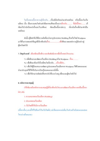 ในเรื่ องของเนื้อหาความรู ้เกี่ยวกับ......(เรื่ องที่นกเรี ยนนามาทาบทเรี ยน หรื อเนื้อหาในเว็บ
                                                              ั
บล็อก) นั้น เป็ นความสนใจส่ วนตัวที่อยากจะศึกษาเรื่ องราวเกี่ยวกับ............ ซึ่งมีเนื้อหา......... (ก็
เขียนไปว่านักเรี ยนนาเรื่ องอะไรมาศึกษา เขียนเป็ นเนื้อหาย่อๆๆ เกี่ยวกับเรื่ องที่นามาทาเป็ น
บทเรี ยน)

       ดังนั้น ผูจดทาจึงได้มีความคิดที่จะนาเอารู ปแบบของ WebBlog ด้วยเว็บไซต์ Wordpress
                 ้ั
มาใช้ในการเผยแพร่ ขอมูลที่เกี่ยวข้องกับเรื่ อง......................เพื่อศึกษา เผยแพร่ ความรู ้ดงกล่าวสู่
                    ้                                                                           ั
ผูสนใจต่อไป
  ้


7. วัตถุประสงค์ (ต้ องเขียนเป็ นข้ อๆ และสัมพันธ์ มาจากชื่ อเรื่ องของโครงงาน)

      7.1 เพื่อศึกษาและพัฒนาเว็บบล็อก (WebBlog) ด้วย Wordpress เรื่ อง………
      7.2 เพื่อศึกษาค้นคว้าเรื่ องที่สนใจเกี่ยวกับ .....(เรื่ องที่ทา)...
      7.3 เพื่อให้ผเู ้ รี ยนสามารถพัฒนารู ปแบบของเว็บบล็อกจาก Wordpress ได้ดวยตนเองและ
                                                                              ้
นามาประยุกต์ใช้ให้เข้ากับการเรี ยนรู ้ของตนเองมากยิงขึ้น
                                                      ่
      7.4 เพื่อให้สามารถติดต่อสื่ อสารกันได้ระหว่างครู เพื่อนและผูสนใจทัวไป
                                                                          ้ ่


8. หลักการและทฤษฎี
         (ให้อธิบายถึงหลักการและทฤษฎีที่เกี่ยวข้องกับโครงงานพัฒนาเว็บบล็อก แยกเป็ นเนื้อหา
ย่อๆ เช่น
         1. ความหมายของเว็บบล็อก (WebBlog)
         2. ประเภทของเว็บบล็อก
         3. เว็บไซต์ที่ให้บริ การเว็บบล็อก
(เนื้อหาสั้นๆ ตรงนี้ให้ไปค้นคว้าในเว็บไซต์ค่ะ อย่าลืมบอกแหล่งที่มาในส่ วนอ้างอิงของแบบเสนอ
โครงร่ างด้วยนะคะ)
 