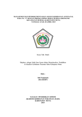 MANAJEMEN DAN PENDOKUMENTASIAN ASUHAN KEBIDANAN ANTENATAL
PADA NY. “I” DENGAN PREEKLAMPSIA BERAT DI DESA GHONSUME
KECAMATAN DURUKA KABUPATEN MUNA
TANGGAL 14 S.D. 28 APRIL 2015
Karya Tulis Ilmiah
Diajukan sebagai Salah Satu Syarat dalam Menyelesaikan Pendidikan
di Akademi Kebidanan Paramata Raha Kabupaten Muna
Oleh :
Sitti Nurjannah
2012 IB 0071
YAYASAN PENDIDIKAN SOWITE
AKADEMI KEBIDANAN PARAMATA RAHA
KABUPATEN MUNA
2015