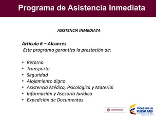Programa de Asistencia Inmediata
Pagina X de Y
ASISTENCIA INMEDIATA
Artículo 6 – Alcances
Este programa garantiza la prestación de:
• Retorno
• Transporte
• Seguridad
• Alojamiento digno
• Asistencia Médica, Psicológica y Material
• Información y Asesoría Jurídica
• Expedición de Documentos
 