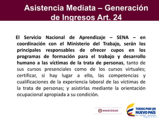 Asistencia Mediata – Generación
de Ingresos Art. 24
Pagina X de Y
El Servicio Nacional de Aprendizaje – SENA – en
coordinación con el Ministerio del Trabajo, serán los
principales responsables de ofrecer cupos en los
programas de formación para el trabajo y desarrollo
humano a las víctimas de la trata de personas, tanto de
sus cursos presenciales como de los cursos virtuales;
certificar, si hay lugar a ello, las competencias y
cualificaciones de la experiencia laboral de las víctimas de
la trata de personas; y asistirlas mediante la orientación
ocupacional apropiada a su condición.
 