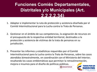 Funciones Comiés Departamentales,
Distritales y/o Municipales (Art.
2.2.2.2.34)
Pagina X de Y
1. Adoptar e implementar la ruta de protección y asistencia diseñada por el
Comité Interinstitucional para la Lucha contra la Trata de Personas.
2. Gestionar en el ámbito de sus competencias, la asignación de recursos en
el presupuesto de la respectiva entidad territorial, destinados a la
protección y asistencia de víctimas de la trata de personas en su
jurisdicción.
3. Presentar los informes y estadísticas requeridos por el Comité
Interinstitucional para la Lucha contra la Trata de Personas, sobre los casos
atendidos bimestralmente, en coordinación con el Ministerio del Interior;
resaltando los casos emblemáticos que permitan la retroalimentación,
mejora e insumos para el diseño de políticas públicas.
 
