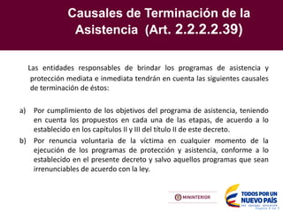 Causales de Terminación de la
Asistencia (Art. 2.2.2.2.39)
Pagina X de Y
Las entidades responsables de brindar los programas de asistencia y
protección mediata e inmediata tendrán en cuenta las siguientes causales
de terminación de éstos:
a) Por cumplimiento de los objetivos del programa de asistencia, teniendo
en cuenta los propuestos en cada una de las etapas, de acuerdo a lo
establecido en los capítulos II y III del título II de este decreto.
b) Por renuncia voluntaria de la víctima en cualquier momento de la
ejecución de los programas de protección y asistencia, conforme a lo
establecido en el presente decreto y salvo aquellos programas que sean
irrenunciables de acuerdo con la ley.
 