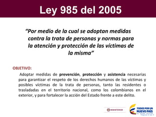 Ley 985 del 2005
Pagina X de Y
“Por medio de la cual se adoptan medidas
contra la trata de personas y normas para
la atención y protección de las víctimas de
la misma”
OBJETIVO:
Adoptar medidas de prevención, protección y asistencia necesarias
para garantizar el respeto de los derechos humanos de las víctimas y
posibles víctimas de la trata de personas, tanto las residentes o
trasladadas en el territorio nacional, como los colombianos en el
exterior, y para fortalecer la acción del Estado frente a este delito.
 