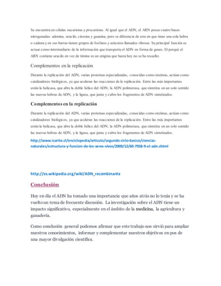 Se encuentra en células eucariotas y procariotas. Al igual que el ADN, el ARN posee cuatro bases
nitrogenadas: adenina, uracilo, citosina y guanina, pero se diferencia de este en que tiene una sola hebra
o cadena y en sus barras tienen grupos de fosfatos y azúcares llamados ribosas. Su principal función es
actuar como intermediario de la información que transporta el ADN en forma de genes. El porqué el
ARN contiene uracilo en vez de timina es un enigma que hasta hoy no se ha resuelto.
Complementos en la replicación
Durante la replicación del ADN, varias proteínas especializadas, conocidas como enzimas, actúan como
catalizadores biológicos, ya que aceleran las reacciones de la replicación. Entre las más importantes
están la helicasa, que abre la doble hélice del ADN; la ADN polimerasa, que sintetiza en un solo sentido
las nuevas hebras de ADN, y la ligasa, que junta y cubre los fragmentos de ADN sintetizados.
Complementos en la replicación
Durante la replicación del ADN, varias proteínas especializadas, conocidas como enzimas, actúan como
catalizadores biológicos, ya que aceleran las reacciones de la replicación. Entre las más importantes
están la helicasa, que abre la doble hélice del ADN; la ADN polimerasa, que sintetiza en un solo sentido
las nuevas hebras de ADN, y la ligasa, que junta y cubre los fragmentos de ADN sintetizados.
http://www.icarito.cl/enciclopedia/articulo/segundo-ciclo-basico/ciencias-
naturales/estructura-y-funcion-de-los-seres-vivos/2009/12/60-7958-9-el-adn.shtml
http://es.wikipedia.org/wiki/ADN_recombinante
Conclusión
Hoy en día el ADN ha tomado una importancia que años atrás no lo tenia y se ha
vueltoun tema de frecuente discusión. La investigación sobre el ADN tiene un
impacto significativo, especialmente en el ámbito de la medicina, la agricultura y
ganadería.
Como conclusión general podemos afirmar que este trabajo nos sirvió para ampliar
nuestros conocimientos, informar y complementar nuestros objetivos en pos de
una mayor divulgación científica.
 
