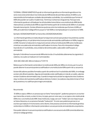 TUTORIAL: CÓDIGO GENÉTICOFlujode la informacióngenéticaLainformacióngenéticaenlos
seresvivosestácontenidaenlasmoléculasde ADN (ácidodesoxirribonucleico).El ADN esuna
macromoléculaformadaporunidadesdenominadasnucleótidos,losnucleótidosque formanel
ADN sólopuedensercuatro:A (adenina),T(timina),C(citosina) oG(guanina).Paraque esta
informaciónpuedaserutilizadaporlascélulasdebe transcribirse aunamoléculade ARN (ácido
ribonucleico).Lamoléculade ARN se copiafielmenteapartirde lamoléculade ADN enun proceso
llamadotranscripción.Existendiferenciasquímicasentre lasmoléculasque formanel ADN yel
ARN,peroademásel códigodifiere yaque laT del ADN esreemplazadaporU (uracilo) enel ARN.
Ejemplo:ACAGACAGATACAATse transcribe aACAGACAGAUACAAU
La informacióngenéticaestraducidaporlamaquinariacelularparaproducirlas proteínasusando
el códigogenético,el cual determinalasecuenciade aminoácidoscodificadaenel ADN yluegoen
el ARN.Durante la traducciónla maquinariacelularutilizalamoléculade ARN comomolde para
sintetizarunacadenade aminoácidoscodificadaenlamisma.Para ellointerpretael código
leyendode a3 nucleótidos,estaunidadse denominacodón,cadacodón codificapara un
aminoácido
Ejemplo:Si dividimoslasecuenciade ARN anteriorde a3 nucleótidosobtenemoslossiguientes5
codones,loscualesse traducenen5 aminoácidos:
ACA-GAC-AGA-UAC-AAUse traduce aT D R Y N
Nótese que lainformacióncontenidaenlamoléculade ADN yde ARN esla misma,por locual se
puede obtenerlasecuenciaproteicacodificadaenunamoléculade ADN apartir de su secuencia.
Existen64 codonesposiblesformadosapartirde combinarlos4 nucleótidosdel ADN,sinembargo
existensólo20aminoácidos.Algunosaminoácidosestáncodificadosenmásde uncodón,además
existen3codonesdenominadosstop.Cuandolamaquinariacelularlee algunode estos3codones
stop,la síntesisde laproteínacodificadase detiene.Esdecir,loscodonesstop determinanel final
de la proteínay no codificanparaningúnaminoácido.
Resumiendo
El ADN se copiaa ARN enun procesoque se llama"transcripción",podemospensarenunescritor
que transcribe untexto,esdecirlolee y locopia,peroen este caso,no se copiaa otra moléculade
ADN sinoa unamoléculade ARN.Estasmoléculas,luego,vanaser "leídas"poruna maquinaque
se llamaribosoma,enunprocesollamado"traducción".Eneste caso podemospensarenun
escritorque traduce el mismotextoa otro idioma.Este procesoconvierte lainformacióngenética
contenidaenel ADN eninformacióncontenidaenunasecuenciade aminoácidosde unaproteína.
Para poderobtenerlasecuenciaproteicacodificadaenunasecuenciade ADN conocidadebemos
utilizarel códigogenético:
 