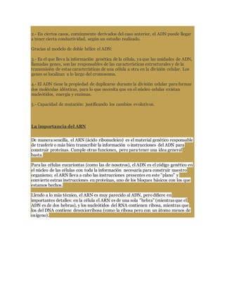2.- En ciertos casos, comúnmente derivados del caso anterior, el ADN puede llegar
a tener cierta conductividad, según un estudio realizado.
Gracias al modelo de doble hélice el ADN:
3.- Es el que lleva la información genética de la célula, ya que las unidades de ADN,
llamadas genes, son las responsables de las características estructurales y de la
transmisión de estas características de una célula a otra en la división celular. Los
genes se localizan a lo largo del cromosoma.
4.- El ADN tiene la propiedad de duplicarse durante la división celular para formar
dos moléculas idénticas, para lo que necesita que en el núcleo celular existan
nucleótidos, energía y enzimas.
5.- Capacidad de mutación: justificando los cambios evolutivos.
La importancia del ARN
De manera sencilla, el ARN (ácido ribonucleico) es el material genético responsable
de trasferir o más bien transcribir la información o instrucciones del ADN para
construir proteinas. Cumple otras funciones, pero para tener una idea general
basta.
Para las células eucariontas (como las de nosotros), el ADN es el código genético en
el núcleo de las células con toda la información necesaria para construir nuestro
organismo; el ARN lleva a cabo las instrucciones presentes en este "plano" y
convierte estras instrucciones en proteínas, uno de los bloques básicos con los que
estamos hechos.
Llendo a lo más técnico, el ARN es muy parecido al ADN, perodifiere en
importantes detalles: en la célula el ARN es de una sola "hebra" (mientras que el
ADN es de dos hebras), y los nucleótidos del RNA contienen ribosa, mientras que
los del DNA contiene desoxiorribosa (como la ribosa pero con un átomo menos de
oxígeno).
 