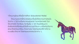 1.โครงงานพัฒนาสื่อเพื่อการศึกษา (Educational Media)
โครงงานประเภทนี้สามารถพัฒนาขึ้นเพื่อใช้ประกอบการสอนใน
วิชาต่าง ๆ ไม่ว่าจะเป็นสาขาคอมพิวเตอร์ วิชาคณิตศาสตร์ วิชา
วิทยาศาสตร์ วิชาสังคม วิชาชีพอื่น ๆ ฯลฯ โดยนักเรียนอาจ
คัดเลือกหัวข้อที่นักเรียนทั่วไปที่ทาความเข้าใจยาก มาเป็นหัวข้อในการ
พัฒนาโปรแกรมบทเรียน ตัวอย่างเช่น โปรแกรมสอนวิธีการใช้งาน
ระบบสุริยะจักรวาล โปรแกรมแบบทดสอบวิชาต่าง ๆ
 