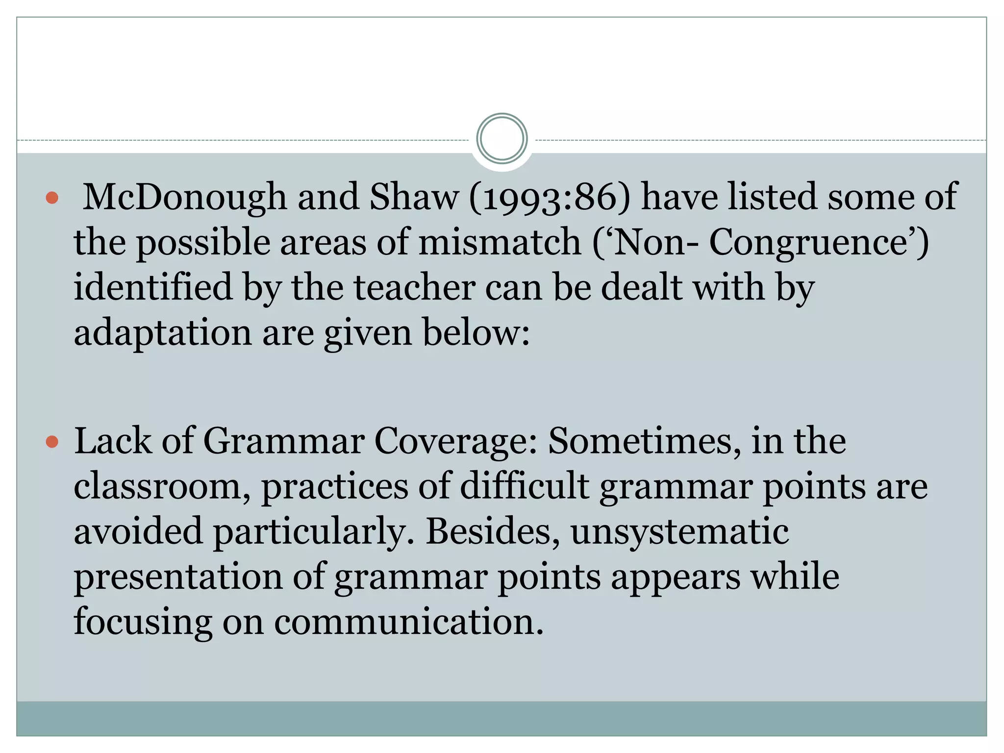  McDonough and Shaw (1993:86) have listed some of
the possible areas of mismatch (‘Non- Congruence’)
identified by the teacher can be dealt with by
adaptation are given below:
 Lack of Grammar Coverage: Sometimes, in the
classroom, practices of difficult grammar points are
avoided particularly. Besides, unsystematic
presentation of grammar points appears while
focusing on communication.
 