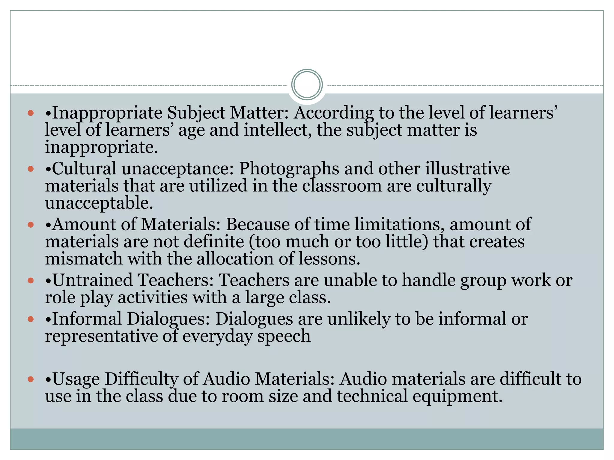  •Inappropriate Subject Matter: According to the level of learners’
level of learners’ age and intellect, the subject matter is
inappropriate.
 •Cultural unacceptance: Photographs and other illustrative
materials that are utilized in the classroom are culturally
unacceptable.
 •Amount of Materials: Because of time limitations, amount of
materials are not definite (too much or too little) that creates
mismatch with the allocation of lessons.
 •Untrained Teachers: Teachers are unable to handle group work or
role play activities with a large class.
 •Informal Dialogues: Dialogues are unlikely to be informal or
representative of everyday speech
 •Usage Difficulty of Audio Materials: Audio materials are difficult to
use in the class due to room size and technical equipment.
 