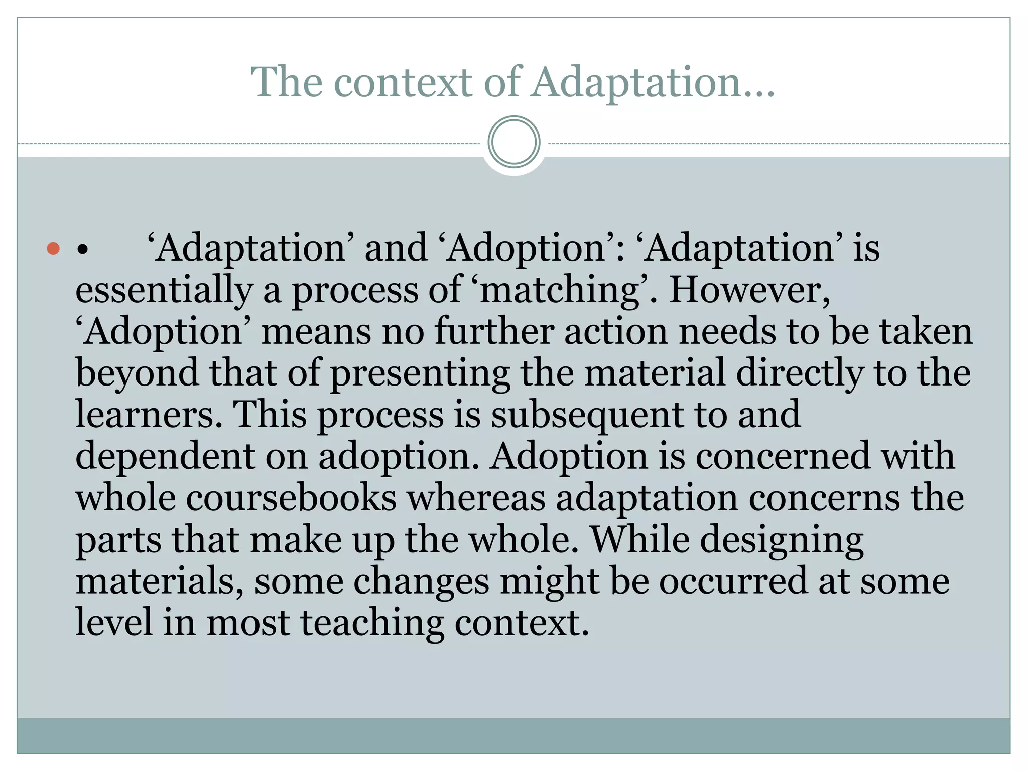 The context of Adaptation…
 • ‘Adaptation’ and ‘Adoption’: ‘Adaptation’ is
essentially a process of ‘matching’. However,
‘Adoption’ means no further action needs to be taken
beyond that of presenting the material directly to the
learners. This process is subsequent to and
dependent on adoption. Adoption is concerned with
whole coursebooks whereas adaptation concerns the
parts that make up the whole. While designing
materials, some changes might be occurred at some
level in most teaching context.
 