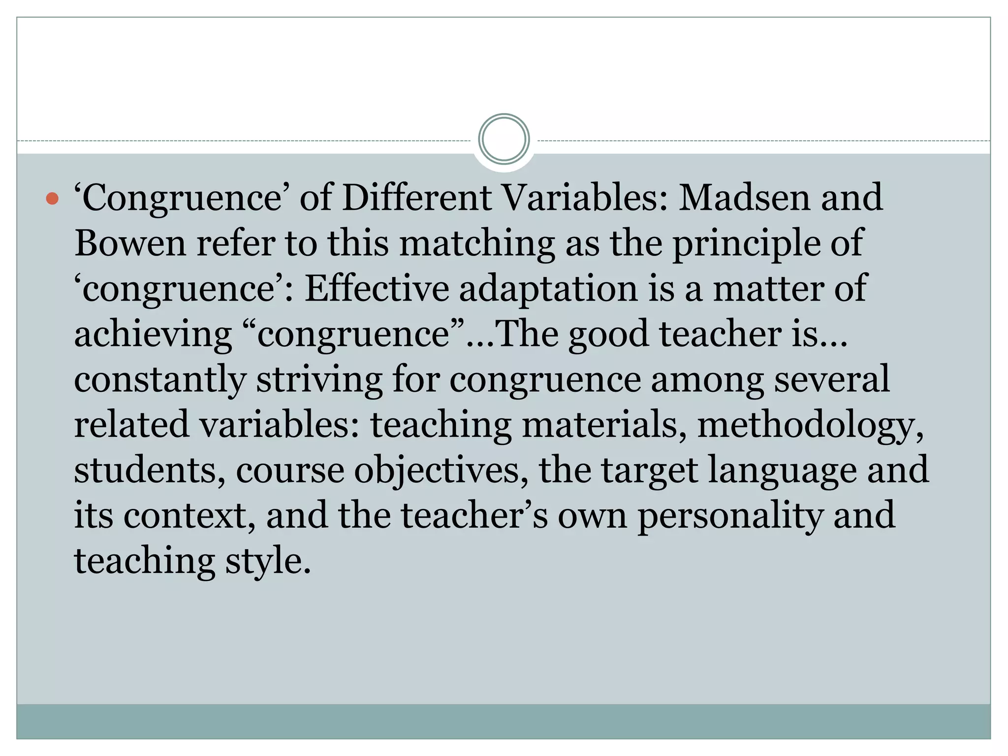  ‘Congruence’ of Different Variables: Madsen and
Bowen refer to this matching as the principle of
‘congruence’: Effective adaptation is a matter of
achieving “congruence”…The good teacher is…
constantly striving for congruence among several
related variables: teaching materials, methodology,
students, course objectives, the target language and
its context, and the teacher’s own personality and
teaching style.
 