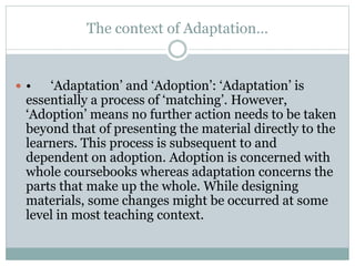 The context of Adaptation…
 • ‘Adaptation’ and ‘Adoption’: ‘Adaptation’ is
essentially a process of ‘matching’. However,
‘Adoption’ means no further action needs to be taken
beyond that of presenting the material directly to the
learners. This process is subsequent to and
dependent on adoption. Adoption is concerned with
whole coursebooks whereas adaptation concerns the
parts that make up the whole. While designing
materials, some changes might be occurred at some
level in most teaching context.
 