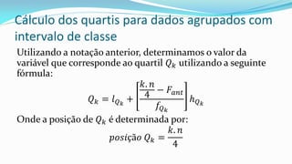 Cálculo dos quartis para dados agrupados com
intervalo de classe
Utilizando a notação anterior, determinamos o valor da
variável que corresponde ao quartil 𝑄 𝑘 utilizando a seguinte
fórmula:
𝑄 𝑘 = 𝑙 𝑄 𝑘
+
𝑘. 𝑛
4
− 𝐹𝑎𝑛𝑡
𝑓𝑄 𝑘
𝑕 𝑄 𝑘
Onde a posição de 𝑄 𝑘 é determinada por:
𝑝𝑜𝑠𝑖çã𝑜 𝑄 𝑘 =
𝑘. 𝑛
4
 