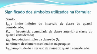 Significado dos símbolos utilizados na fórmula:
Sendo:
𝑙 𝑄 𝑘
: limite inferior do intervalo de classe do quartil
considerado;
𝐹𝑎𝑛𝑡 : frequência acumulada da classe anterior a classe do
quartil considerado;
𝑓𝑄 𝑘
: frequência simples da classe de 𝑄 𝑘;
n: número de elementos coletados na pesquisa;
𝑕 𝑄 𝑘
: amplitude do intervalo de classe do quartil considerado.
 