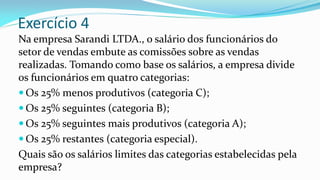 Exercício 4
Na empresa Sarandi LTDA., o salário dos funcionários do
setor de vendas embute as comissões sobre as vendas
realizadas. Tomando como base os salários, a empresa divide
os funcionários em quatro categorias:
 Os 25% menos produtivos (categoria C);
 Os 25% seguintes (categoria B);
 Os 25% seguintes mais produtivos (categoria A);
 Os 25% restantes (categoria especial).
Quais são os salários limites das categorias estabelecidas pela
empresa?
 
