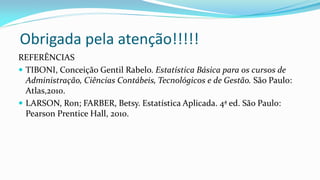 Obrigada pela atenção!!!!!
REFERÊNCIAS
 TIBONI, Conceição Gentil Rabelo. Estatística Básica para os cursos de
Administração, Ciências Contábeis, Tecnológicos e de Gestão. São Paulo:
Atlas,2010.
 LARSON, Ron; FARBER, Betsy. Estatística Aplicada. 4ª ed. São Paulo:
Pearson Prentice Hall, 2010.
 