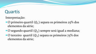 Quartis
Interpretação:
 O primeiro quartil (𝑄1) separa os primeiros 25% dos
elementos da série;
 O segundo quartil (𝑄2) sempre será igual a mediana;
 O terceiro quartil (𝑄3) separa os primeiros 75% dos
elementos da série;
 