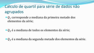 Cálculo de quartil para série de dados não
agrupados
 𝑄1 corresponde a mediana da primeira metade dos
elementos da série;
 𝑄2 é a mediana de todos os elementos da série;
 𝑄3 é a mediana da segunda metade dos elementos da série.
 