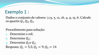 Exemplo 1 :
Dados o conjunto de valores: 7,13, 5, 12, 16, 4, 9, 15, 6. Calcule
os quartis 𝑄1, 𝑄2, 𝑄3.
Procedimento para solução:
1. Determine o rol;
2. Determine 𝑄2;
3. Determine 𝑄1e 𝑄3.
Resposta: 𝑄1 = 5,5; 𝑄2 = 9; 𝑄3 = 14
 