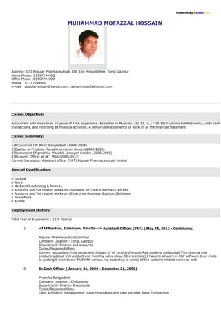 Powered By Bdjobs.com
MUHAMMAD MOFAZZAL HOSSAIN
Address: C/O Popular Pharmaceuticals Ltd. 164 Himardighee, Tongi Gazipur
Home Phone: 01717294900
Office Phone :01717294900
Mobile : 01717294900
e-mail : popularhossain@yahoo.com, rayhanmostofa@gmail.com
Career Objective:
Accountant with more than 10 years of F &A experience. Expertise in Mushak(1,11,12,16,17 18 19) Customs Related works, daily cash
transactions, and recording all financial activities. A remarkable experience of work In all the financial Statement
Career Summary:
1)Accountant ON BRAC Bangladesh (1999-2004)
2)Cashier at Proshika Manabik Unnayan Kendra(2004-2006)
3)Accountant Of proshika Manabik Unnayan Kendra (2006-2009)
4)Accounts Officer at â€˜ MSS (2009-2012)
Current Job status: Assistant officer (VAT) Popular Pharmaceuticals limited
Special Qualification:
o Outlook
o Word
o Ms Excel functioning & formula
o Accounts and Vat related works on (Software for Total E-Parma)STEP ERP
o Accounts and Vat related works on (Enterprise Business Solution )Software
o PowerPoint
o Access
Employment History:
Total Year of Experience : 12.5 Year(s)
1. <ÌÀ¥Position, DateFrom, DateTo:-- Assistant Officer (VAT) ( May 28, 2012 - Continuing)
Popular Pharmaceuticals Limited
Company Location : Tongi, Gazipur
Department: Finance and accounts
Duties/Responsibilities:
Current reg.update.Price declaration,Rebate of all local and import Raw,packing metatarsal(This pharma now
productingabout 550 product and monthly sales about 80 crore taka) I have to all work in ERP software then i help
to posting ll work to our MUSHAK various reg according to rules) all the customs related works as well
2. Sr.Cash Officer ( January 31, 2006 - December 31, 2009)
Proshika Bangladesh
Company Location : Chittagong
Department: Finance  Accounts
Duties/Responsibilities:
Cash  Finance management'' Cash receivables and cash payable' Bank Transaction
 