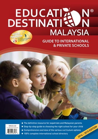 The definitive resource for expatriate and Malaysian parents
Step-by-step guide to choosing the right school for your child
Comprehensive overview of the various curriculum options
100% complete international school directory
PP 18082/03/2013(033395)
RM20.00
GUIDE TO INTERNATIONAL
 PRIVATE SCHOOLS
2014 – 2015 EDITION
OFFICIAL
PUBLICATION
•
•
•
•
 