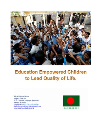 A B M Badrul Munir
Project Director
SOS Children’s Village Rajshahi
BANGLADESH
Tel:+880721760079,Cell:01711408266
Badrul.munir@sos-bangladesh.org
www.sos-bangladesh.org B A N G L A D E S H
 