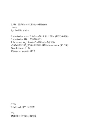 5556125:WhiteHLSS154Midterm
.docx
by freddie white
Submission date: 29-Dec-2019 11:12PM (UTC-0500)
Submission ID: 1238710603
File name: ts_19cc6eb3-d0fb-4ae3-83df-
c962e85bf185_WhiteHLSS154Midterm.docx (43.3K)
Word count: 1134
Character count: 6192
57%
SIMILARITY INDEX
3%
INTERNET SOURCES
 