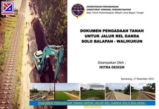 DOKUMEN PENGADAAN TANAH
UNTUK JALUR REL GANDA
SOLO BALAPAN - WALIKUKUN
DOKUMEN PENGADAAN TANAH UNTUK JALUR REL GANDA SOLO BALAPAN -
WALIKUKUN
KEMENTERIAN PERHUBUNGAN
DIREKTORAT JENDERAL PERKERETAAPIAN
Balai Teknik Perkeretaapian Wilayah Jawa Bagian Tengah
Semarang, 17 Desember 2015
Disampaikan Oleh :
MITRA DESIGN
 