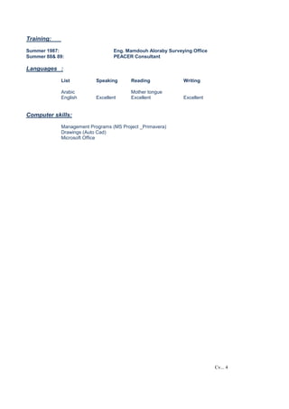 Cv... 4
Training:
Summer 1987: Eng. Mamdouh Aloraby Surveying Office
Summer 88& 89: PEACER Consultant
Languages :
List Speaking Reading Writing
Arabic Mother tongue
English Excellent Excellent Excellent
Computer skills:
Management Programs (MS Project _Primavera)
Drawings (Auto Cad)
Microsoft Office
 