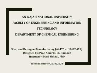 AN-NAJAH NATIONAL UNIVERSITY
FACULTY OF ENGINEERING AND INFORMATION
TECHNOLOGY
DEPARTMENT OF CHEMICAL ENGINEERING
Soap and Detergent Manufacturing (64475 or 10626475)
Designed by: Prof. Amer M. EL-Hamouz
Instructor: Majd Shhadi, PhD
Second Semester 2019/2020
 