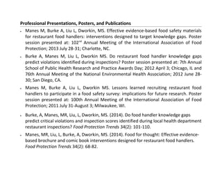Professional Presentations, Posters, and Publications
• Manes M, Burke A, Liu L, Dworkin, MS. Effective evidence-based food safety materials
for restaurant food handlers: interventions designed to target knowledge gaps. Poster
session presented at: 102nd
Annual Meeting of the International Association of Food
Protection; 2013 July 28-31; Charlotte, NC.
• Burke A, Manes M, Liu L, Dworkin MS. Do restaurant food handler knowledge gaps
predict violations identified during inspections? Poster session presented at: 7th Annual
School of Public Health Research and Practice Awards Day; 2012 April 3; Chicago, IL and
76th Annual Meeting of the National Environmental Health Association; 2012 June 28-
30; San Diego, CA.
• Manes M, Burke A, Liu L, Dworkin MS. Lessons learned recruiting restaurant food
handlers to participate in a food safety survey: implications for future research. Poster
session presented at: 100th Annual Meeting of the International Association of Food
Protection; 2011 July 31-August 3; Milwaukee, WI.
• Burke, A, Manes, MR, Liu, L, Dworkin, MS. (2014). Do food handler knowledge gaps
predict critical violations and inspection scores identified during local health department
restaurant inspections? Food Protection Trends 34(2): 101-110.
• Manes, MR, Liu, L, Burke, A, Dworkin, MS. (2014). Food for thought: Effective evidence-
based brochure and comic book interventions designed for restaurant food handlers.
Food Protection Trends 34(2): 68-82.
 